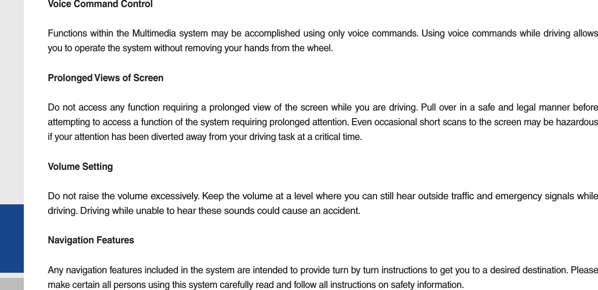 Voice Command ControlFunctions within the Multimedia system may be accomplished using only voice commands. Using voice commands while driving allows you to operate the system without removing your hands from the wheel.Prolonged Views of ScreenDo not access any function requiring a prolonged view of the screen while you are driving. Pull over in a safe and legal manner before attempting to access a function of the system requiring prolonged attention. Even occasional short scans to the screen may be hazardous if your attention has been diverted away from your driving task at a critical time.Volume SettingDo not raise the volume excessively. Keep the volume at a level where you can still hear outside traffic and emergency signals while driving. Driving while unable to hear these sounds could cause an accident.Navigation FeaturesAny navigation features included in the system are intended to provide turn by turn instructions to get you to a desired destination. Please make certain all persons using this system carefully read and follow all instructions on safety information.
