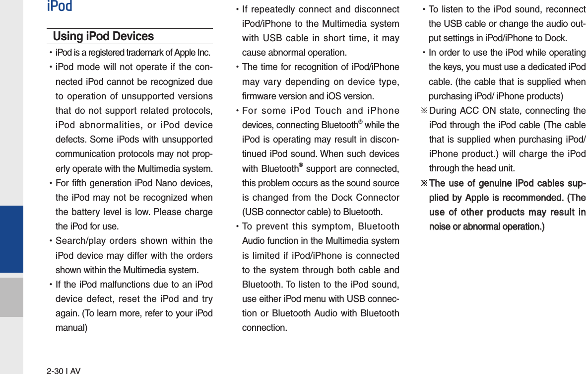 2-30 I AViPodUsing iPod Devices  •iPod is a registered trademark of Apple Inc. •iPod mode will not operate if the con-nected iPod cannot be recognized due to operation of unsupported versions that do not support related protocols, iPod abnormalities, or iPod device defects. Some iPods with unsupported communication protocols may not prop-erly operate with the Multimedia system. •For fifth generation iPod Nano devices, the iPod may not be recognized when the battery level is low. Please charge the iPod for use.  •Search/play orders shown within the iPod device may differ with the orders shown within the Multimedia system. •If the iPod malfunctions due to an iPod device defect, reset the iPod and try again. (To learn more, refer to your iPod manual) •If repeatedly connect and disconnect iPod/iPhone to the Multimedia system with USB cable in short time, it may cause abnormal operation.  •The time for recognition of iPod/iPhone may vary depending on device type, firmware version and iOS version. •For some iPod Touch and iPhone devices, connecting Bluetooth® while the iPod is operating may result in discon-tinued iPod sound. When such devices with Bluetooth® support are connected, this problem occurs as the sound source is changed from the Dock Connector (USB connector cable) to Bluetooth. •To prevent this symptom, Bluetooth Audio function in the Multimedia system is limited if iPod/iPhone is connected to the system through both cable and Bluetooth. To listen to the iPod sound, use either iPod menu with USB connec-tion or Bluetooth Audio with Bluetooth connection. •To listen to the iPod sound, reconnect the USB cable or change the audio out-put settings in iPod/iPhone to Dock. •In order to use the iPod while operating the keys, you must use a dedicated iPod cable. (the cable that is supplied when purchasing iPod/ iPhone products)※  During ACC ON state, connecting the iPod through the iPod cable (The cable that is supplied when purchasing iPod/iPhone product.) will charge the iPod through the head unit.※  The use  of  genuine  iPod cables sup-  The use of genuine iPod cables sup-plied by Apple is recommended. (The plied by Apple is recommended. (The use of other products may result in use of other products may result in noise or abnormal operation.)noise or abnormal operation.)