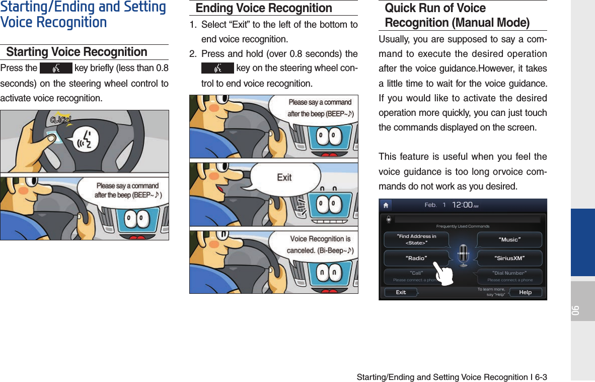 Starting/Ending and Setting Voice Recognition I 6-306Starting/Ending and Setting Voice RecognitionStarting Voice RecognitionPress the   key briefly (less than 0.8 seconds) on the steering wheel control to activate voice recognition.Ending Voice Recognition1.  Select “Exit” to the left of the bottom to end voice recognition.2.  Press and hold (over 0.8 seconds) the  key on the steering wheel con-trol to end voice recognition.Quick Run of Voice Recognition (Manual Mode)Usually, you are supposed to say a com-mand to execute the desired operation after the voice guidance.However, it takes a little time to wait for the voice guidance. If you would like to activate the desired operation more quickly, you can just touch the commands displayed on the screen.This feature is useful when you feel the voice guidance is too long orvoice com-mands do not work as you desired.