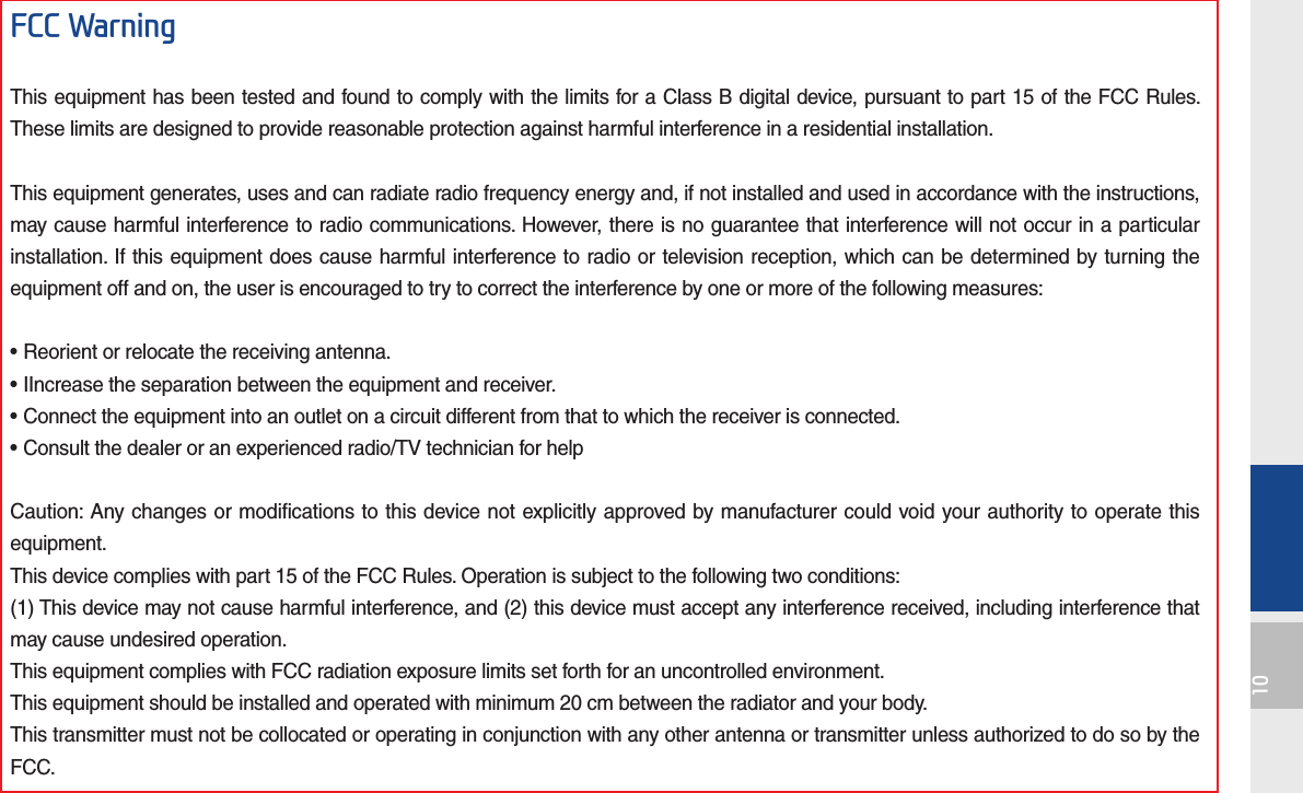 10FCC WarningThis equipment has been tested and found to comply with the limits for a Class B digital device, pursuant to part 15 of the FCC Rules. These limits are designed to provide reasonable protection against harmful interference in a residential installation.This equipment generates, uses and can radiate radio frequency energy and, if not installed and used in accordance with the instructions, may cause harmful interference to radio communications. However, there is no guarantee that interference will not occur in a particular installation. If this equipment does cause harmful interference to radio or television reception, which can be determined by turning the equipment off and on, the user is encouraged to try to correct the interference by one or more of the following measures:• Reorient or relocate the receiving antenna.• IIncrease the separation between the equipment and receiver.• Connect the equipment into an outlet on a circuit different from that to which the receiver is connected.• Consult the dealer or an experienced radio/TV technician for helpCaution: Any changes or modifications to this device not explicitly approved by manufacturer could void your authority to operate this equipment.This device complies with part 15 of the FCC Rules. Operation is subject to the following two conditions:(1) This device may not cause harmful interference, and (2) this device must accept any interference received, including interference that may cause undesired operation.This equipment complies with FCC radiation exposure limits set forth for an uncontrolled environment.This equipment should be installed and operated with minimum 20 cm between the radiator and your body.This transmitter must not be collocated or operating in conjunction with any other antenna or transmitter unless authorized to do so by the FCC.