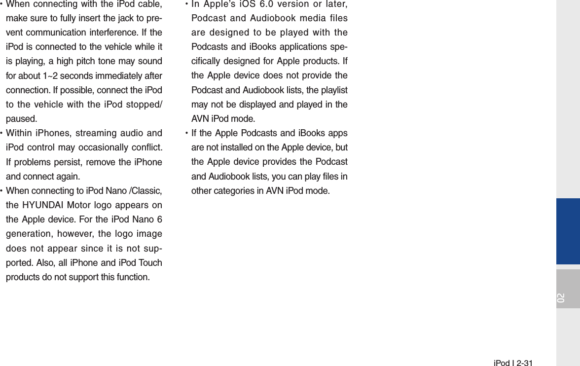  iPod I 2-3102 •When connecting with the iPod cable, make sure to fully insert the jack to pre-vent communication interference. If the iPod is connected to the vehicle while it is playing, a high pitch tone may sound for about 1~2 seconds immediately after connection. If possible, connect the iPod to the vehicle with the iPod stopped/paused. •Within iPhones, streaming audio and iPod control may occasionally conflict. If problems persist, remove the iPhone and connect again. •When connecting to iPod Nano /Classic, the HYUNDAI Motor logo appears on the Apple device. For the iPod Nano 6 generation, however, the logo image does not appear since it is not sup-ported. Also, all iPhone and iPod Touch products do not support this function. •In Apple’s iOS 6.0 version or later, Podcast and Audiobook media files are designed to be played with the Podcasts and iBooks applications spe-cifically designed for Apple products. If the Apple device does not provide the Podcast and Audiobook lists, the playlist may not be displayed and played in the AVN iPod mode. •If the Apple Podcasts and iBooks apps are not installed on the Apple device, but the Apple device provides the Podcast and Audiobook lists, you can play files in other categories in AVN iPod mode.