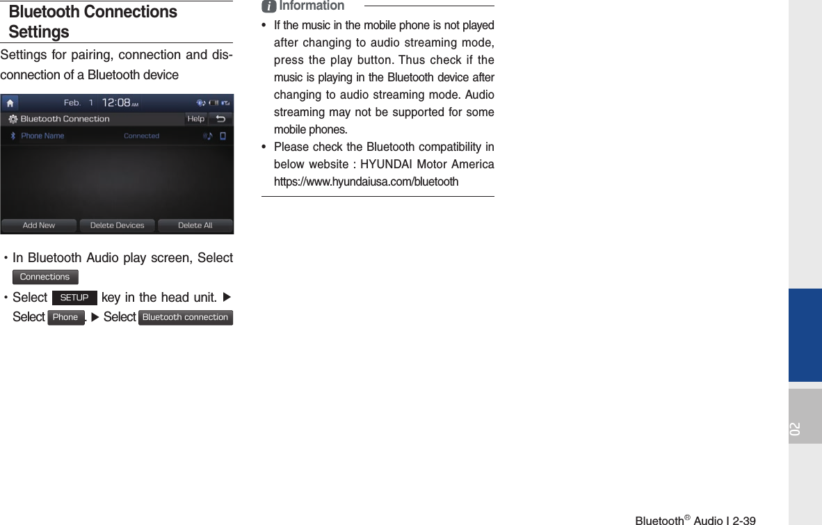 BluetoothⓇ Audio I 2-3902Bluetooth Connections SettingsSettings for pairing, connection and dis-connection of a Bluetooth device •In Bluetooth Audio play screen, Select Connections •Select SETUP key in the head unit. ▶ Select Phone. ▶ Select Bluetooth connectioni Information•  If the music in the mobile phone is not played after changing to audio streaming mode, press the play button. Thus check if the music is playing in the Bluetooth device after changing to audio streaming mode. Audio streaming may not be supported for some mobile phones. •  Please check the Bluetooth compatibility in below website : HYUNDAI Motor America https://www.hyundaiusa.com/bluetooth