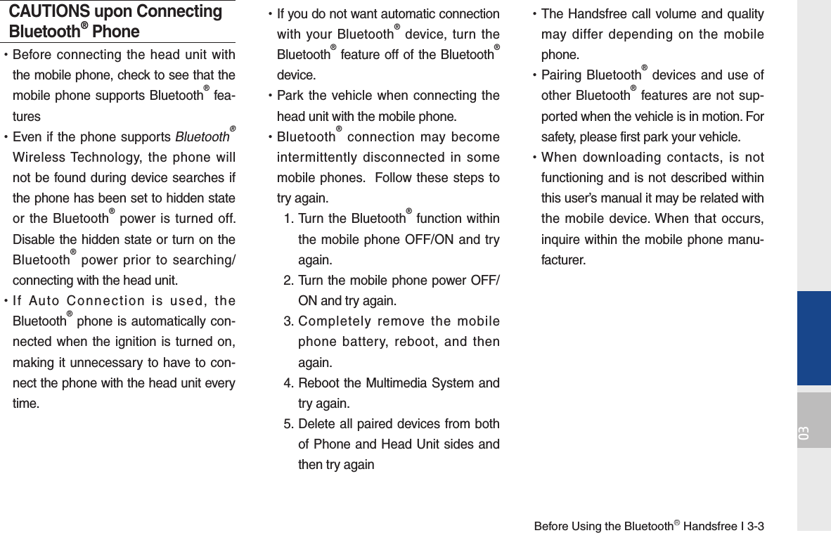 Before Using the BluetoothⓇ Handsfree I 3-303CAUTIONS upon Connecting Bluetooth® Phone •Before connecting the head unit with the mobile phone, check to see that the mobile phone supports Bluetooth® fea-tures •Even if the phone supports Bluetooth® Wireless Technology, the phone will not be found during device searches if the phone has been set to hidden state or the Bluetooth® power is turned off. Disable the hidden state or turn on the Bluetooth® power prior to searching/connecting with the head unit. •If Auto Connection is used, the Bluetooth® phone is automatically con-nected when the ignition is turned on, making it unnecessary to have to con-nect the phone with the head unit every time. •If you do not want automatic connection with your Bluetooth® device, turn the Bluetooth® feature off of the Bluetooth® device. •Park the vehicle when connecting the head unit with the mobile phone. •Bluetooth® connection may become intermittently disconnected in some mobile phones.  Follow these steps to try again.  1.  Turn the Bluetooth® function within the mobile phone OFF/ON and try again. 2.  Turn the mobile phone power OFF/ON and try again. 3.  Completely remove the mobile phone battery, reboot, and then again. 4.  Reboot the Multimedia System and try again. 5.  Delete all paired devices from both of Phone and Head Unit sides and then try again •The Handsfree call volume and quality may differ depending on the mobile phone. •Pairing Bluetooth® devices and use of other Bluetooth® features are not sup-ported when the vehicle is in motion. For safety, please first park your vehicle. •When downloading contacts, is not functioning and is not described within this user’s manual it may be related with the mobile device. When that occurs, inquire within the mobile phone manu-facturer. 