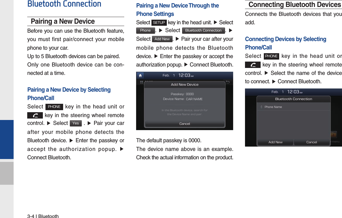 3-4 I BluetoothBluetooth ConnectionPairing a New DeviceBefore you can use the Bluetooth feature, you must first pair/connect your mobile phone to your car.Up to 5 Bluetooth devices can be paired.Only one Bluetooth device can be con-nected at a time.Pairing a New Device by Selecting Phone/CallSelect PHONE key in the head unit or  key in the steering wheel remote  control. ▶ Select Yes . ▶ Pair your car after your mobile phone detects the Bluetooth device. ▶ Enter the passkey or accept the authorization popup. ▶ Connect Bluetooth.Pairing a New Device Through thePhone SettingsSelect SETUP key in the head unit. ▶ Select  Phone.  ▶ Select Bluetooth Connection.  ▶ Select Add New. ▶ Pair your car after your mobile phone detects the Bluetooth device. ▶ Enter the passkey or accept the authorization popup. ▶ Connect Bluetooth.The default passkey is 0000.The device name above is an example. Check the actual information on the product.Connecting Bluetooth DevicesConnects the Bluetooth devices that you add.Connecting Devices by Selecting Phone/CallSelect PHONE key in the head unit or  key in the steering wheel remote  control. ▶ Select the name of the device to connect. ▶ Connect Bluetooth.