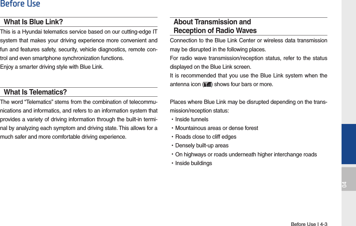 Before Use I 4-304Before UseWhat Is Blue Link?This is a Hyundai telematics service based on our cutting-edge IT system that makes your driving experience more convenient and fun and features safety, security, vehicle diagnostics, remote con-trol and even smartphone synchronization functions. Enjoy a smarter driving style with Blue Link.What Is Telematics?The word “Telematics” stems from the combination of telecommu-nications and informatics, and refers to an information system that provides a variety of driving information through the built-in termi-nal by analyzing each symptom and driving state. This allows for a much safer and more comfortable driving experience.About Transmission and Reception of Radio WavesConnection to the Blue Link Center or wireless data transmission may be disrupted in the following places.For radio wave transmission/reception status, refer to the status displayed on the Blue Link screen.It is recommended that you use the Blue Link system when the antenna icon ( ) shows four bars or more.Places where Blue Link may be disrupted depending on the trans-mission/reception status: •Inside tunnels •Mountainous areas or dense forest •Roads close to cliff edges •Densely built-up areas •On highways or roads underneath higher interchange roads •Inside buildings