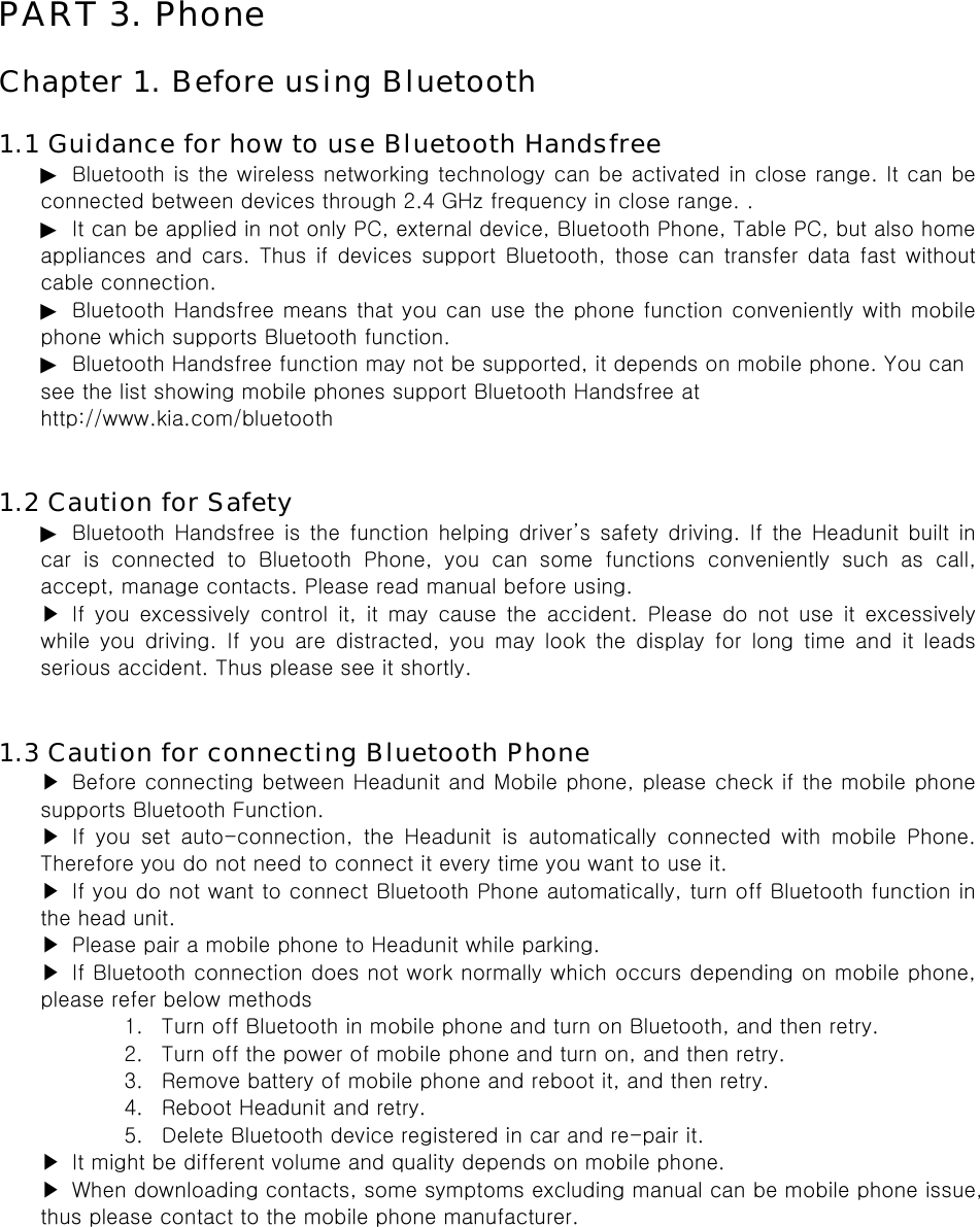 PART 3. Phone  Chapter 1. Before using Bluetooth  1.1 Guidance for how to use Bluetooth Handsfree ▶  Bluetooth is the wireless networking technology can be activated in close range. It can be connected between devices through 2.4 GHz frequency in close range. . ▶ It can be applied in not only PC, external device, Bluetooth Phone, Table PC, but also home appliances and cars. Thus if devices support Bluetooth, those can transfer data fast without cable connection. ▶ Bluetooth Handsfree means that you can use the phone function conveniently with mobile phone which supports Bluetooth function. ▶ Bluetooth Handsfree function may not be supported, it depends on mobile phone. You can see the list showing mobile phones support Bluetooth Handsfree at http://www.kia.com/bluetooth   1.2 Caution for Safety ▶ Bluetooth  Handsfree  is  the  function  helping  driver’s  safety  driving. If the Headunit built in car  is  connected  to  Bluetooth  Phone,  you  can  some  functions  conveniently  such  as  call, accept, manage contacts. Please read manual before using. ▶ If you excessively control it, it may cause the accident. Please  do  not  use  it  excessively while  you  driving.  If  you  are  distracted,  you  may  look  the  display  for  long  time  and  it  leads serious accident. Thus please see it shortly.   1.3 Caution for connecting Bluetooth Phone ▶  Before connecting between Headunit and Mobile phone, please check if the mobile phone supports Bluetooth Function. ▶ If you set auto-connection, the Headunit is automatically connected  with  mobile  Phone. Therefore you do not need to connect it every time you want to use it. ▶ If you do not want to connect Bluetooth Phone automatically, turn off Bluetooth function in the head unit. ▶  Please pair a mobile phone to Headunit while parking. ▶  If Bluetooth connection does not work normally which occurs depending on mobile phone, please refer below methods 1. Turn off Bluetooth in mobile phone and turn on Bluetooth, and then retry. 2. Turn off the power of mobile phone and turn on, and then retry. 3. Remove battery of mobile phone and reboot it, and then retry. 4. Reboot Headunit and retry. 5. Delete Bluetooth device registered in car and re-pair it. ▶  It might be different volume and quality depends on mobile phone. ▶  When downloading contacts, some symptoms excluding manual can be mobile phone issue, thus please contact to the mobile phone manufacturer.  
