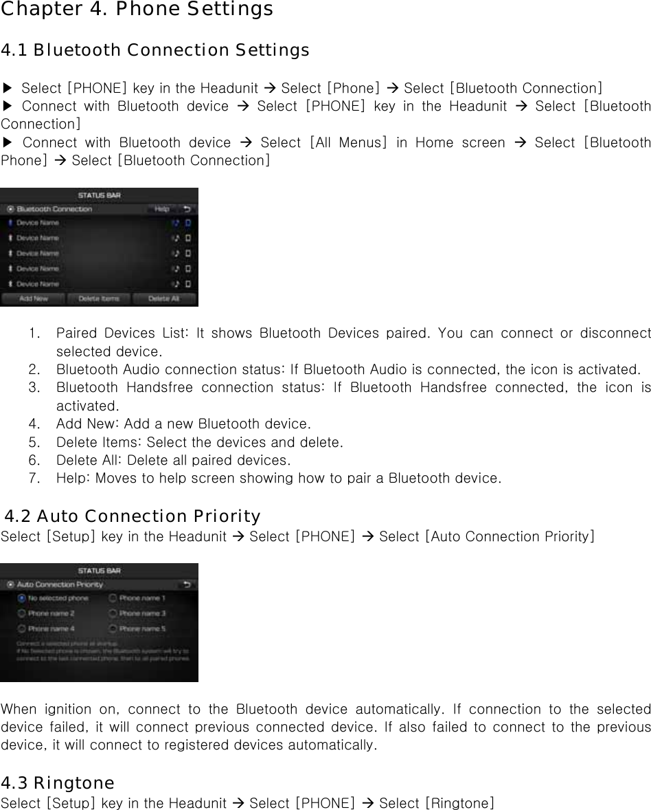 Chapter 4. Phone Settings  4.1 Bluetooth Connection Settings  ▶  Select [PHONE] key in the Headunit  Select [Phone]  Select [Bluetooth Connection]   ▶  Connect  with  Bluetooth  device   Select [PHONE] key in the Headunit   Select  [Bluetooth Connection] ▶  Connect  with  Bluetooth  device   Select [All Menus] in Home screen   Select  [Bluetooth Phone]  Select [Bluetooth Connection]     1. Paired  Devices  List:  It  shows  Bluetooth  Devices  paired.  You  can  connect  or  disconnect selected device. 2. Bluetooth Audio connection status: If Bluetooth Audio is connected, the icon is activated. 3. Bluetooth  Handsfree  connection  status:  If  Bluetooth  Handsfree  connected,  the  icon  is activated. 4. Add New: Add a new Bluetooth device. 5. Delete Items: Select the devices and delete. 6. Delete All: Delete all paired devices. 7. Help: Moves to help screen showing how to pair a Bluetooth device.  4.2 Auto Connection Priority Select [Setup] key in the Headunit  Select [PHONE]  Select [Auto Connection Priority]    When  ignition  on,  connect  to  the  Bluetooth  device  automatically. If connection to the selected device  failed,  it will  connect  previous connected  device. If also failed to connect to the previous device, it will connect to registered devices automatically.    4.3 Ringtone Select [Setup] key in the Headunit  Select [PHONE]  Select [Ringtone]  