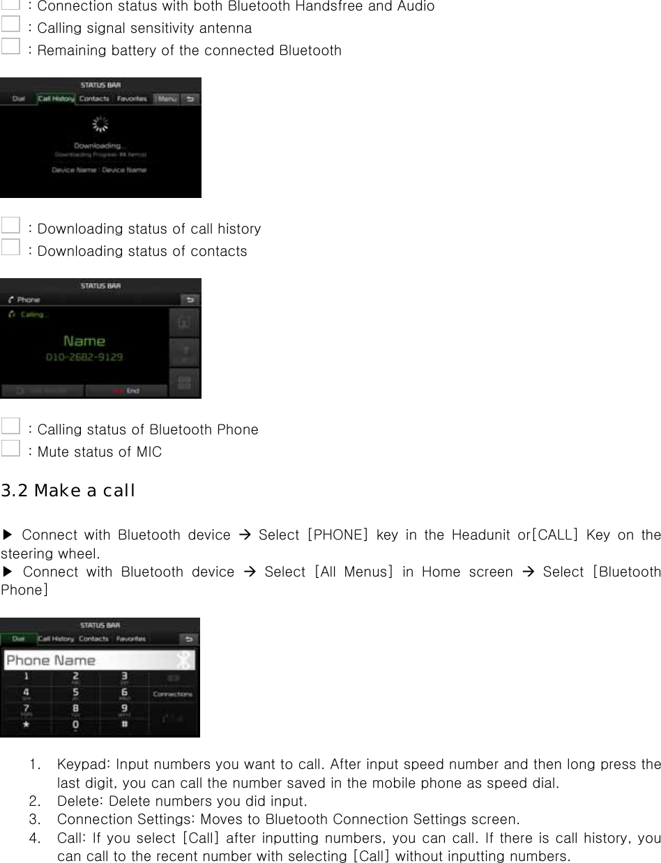   : Connection status with both Bluetooth Handsfree and Audio   : Calling signal sensitivity antenna   : Remaining battery of the connected Bluetooth      : Downloading status of call history   : Downloading status of contacts      : Calling status of Bluetooth Phone   : Mute status of MIC  3.2 Make a call  ▶  Connect  with  Bluetooth  device   Select [PHONE] key in the Headunit or[CALL] Key on the steering wheel.   ▶  Connect  with  Bluetooth  device   Select [All Menus] in Home screen   Select  [Bluetooth Phone]    1. Keypad: Input numbers you want to call. After input speed number and then long press the last digit, you can call the number saved in the mobile phone as speed dial. 2. Delete: Delete numbers you did input. 3. Connection Settings: Moves to Bluetooth Connection Settings screen. 4. Call: If you select [Call] after inputting numbers, you can call. If there is call history, you can call to the recent number with selecting [Call] without inputting numbers.  
