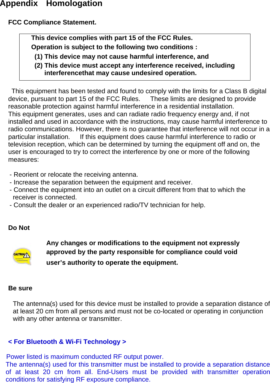  Appendix  Homologation  FCC Compliance Statement.  This device complies with part 15 of the FCC Rules. Operation is subject to the following two conditions :   (1) This device may not cause harmful interference, and   (2) This device must accept any interference received, including interferencethat may cause undesired operation.  This equipment has been tested and found to comply with the limits for a Class B digital device, pursuant to part 15 of the FCC Rules.      These limits are designed to provide reasonable protection against harmful interference in a residential installation. This equipment generates, uses and can radiate radio frequency energy and, if not installed and used in accordance with the instructions, may cause harmful interference to radio communications. However, there is no guarantee that interference will not occur in a particular installation.      If this equipment does cause harmful interference to radio or television reception, which can be determined by turning the equipment off and on, the user is encouraged to try to correct the interference by one or more of the following measures:        - Reorient or relocate the receiving antenna.       - Increase the separation between the equipment and receiver.       - Connect the equipment into an outlet on a circuit different from that to which the receiver is connected.       - Consult the dealer or an experienced radio/TV technician for help.   Do Not   Any changes or modifications to the equipment not expressly   approved by the party responsible for compliance could void user’s authority to operate the equipment.   Be sure  The antenna(s) used for this device must be installed to provide a separation distance of   at least 20 cm from all persons and must not be co-located or operating in conjunction   with any other antenna or transmitter.     &lt; For Bluetooth &amp; Wi-Fi Technology &gt;  Power listed is maximum conducted RF output power.   The antenna(s) used for this transmitter must be installed to provide a separation distance of at least 20 cm from all. End-Users must be provided with transmitter operation conditions for satisfying RF exposure compliance.   