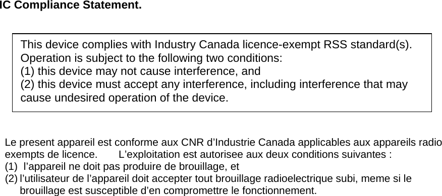  IC Compliance Statement.          Le present appareil est conforme aux CNR d’Industrie Canada applicables aux appareils radio exempts de licence.    L’exploitation est autorisee aux deux conditions suivantes : (1)  l’appareil ne doit pas produire de brouillage, et (2) l’utilisateur de l’appareil doit accepter tout brouillage radioelectrique subi, meme si le         brouillage est susceptible d’en compromettre le fonctionnement.   This device complies with Industry Canada licence-exempt RSS standard(s). Operation is subject to the following two conditions:   (1) this device may not cause interference, and   (2) this device must accept any interference, including interference that may cause undesired operation of the device. 