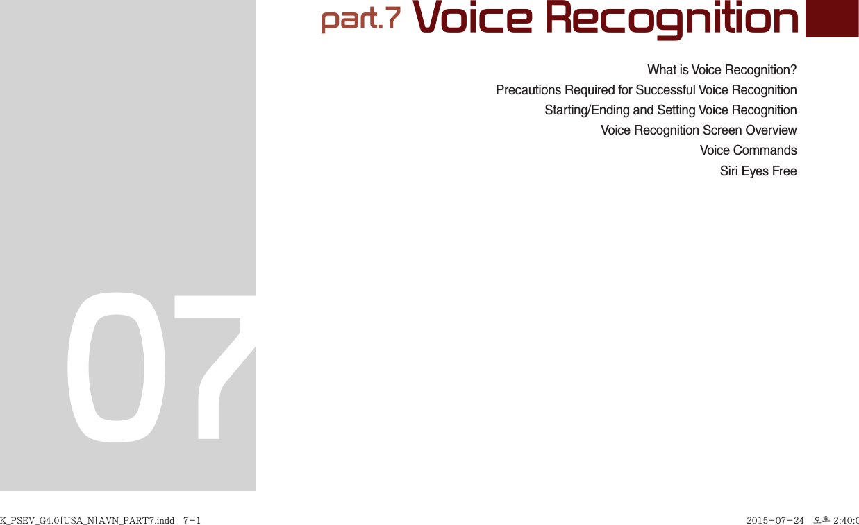 What is Voice Recognition?Precautions Required for Successful Voice RecognitionStarting/Ending and Setting Voice Recognition  Voice Recognition Screen OverviewVoice CommandsSiri Eyes Free part.7 Voice Recognition07K_PSEV_G4.0[USA_N]AVN_PART7.indd   7-1K_PSEV_G4.0[USA_N]AVN_PART7.indd   7-1 2015-07-24   오후 2:40:012015-07-24   오후 2:40:0