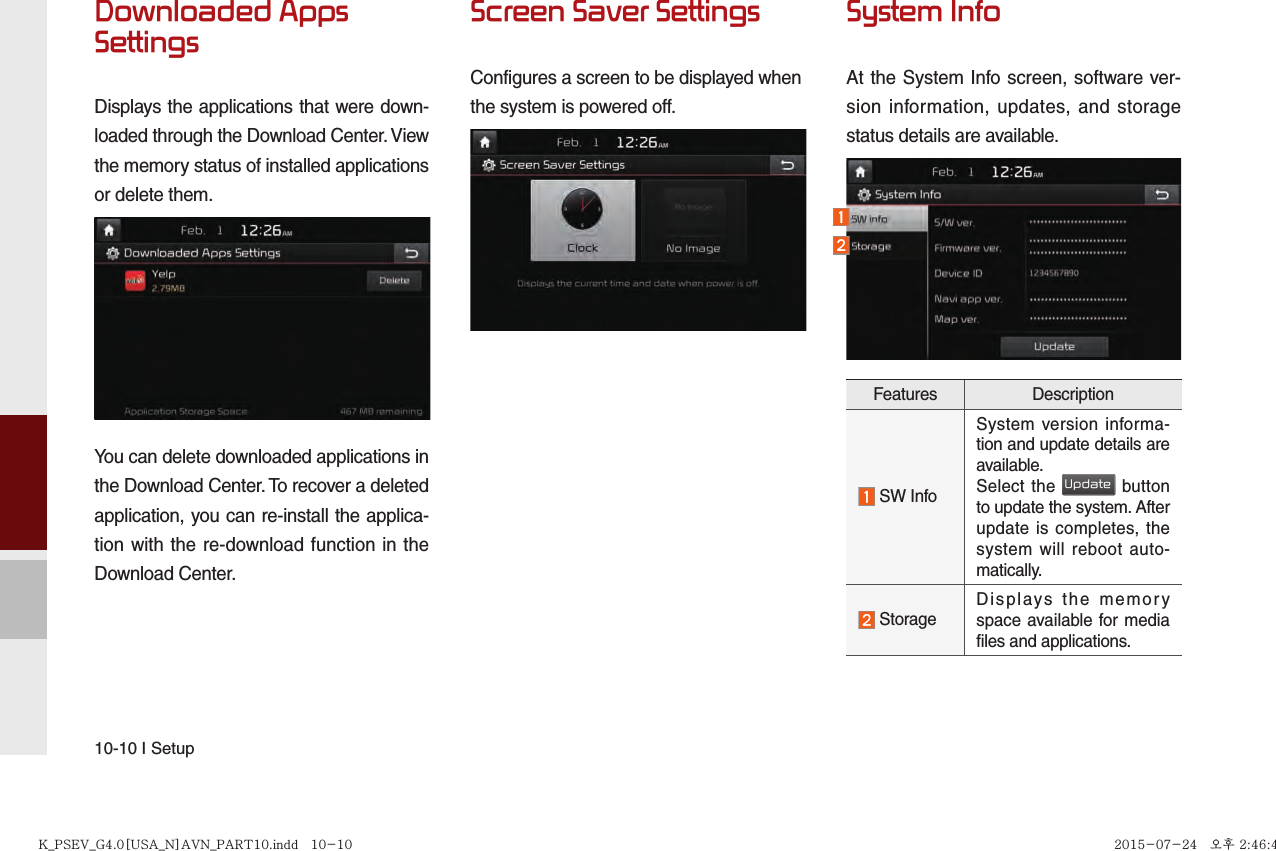 10-10 I SetupDownloaded Apps SettingsDisplays the applications that were down-loaded through the Download Center. View the memory status of installed applications or delete them.You can delete downloaded applications in the Download Center. To recover a deleted application, you can re-install the applica-tion with the re-download function in the Download Center.Screen Saver SettingsConfigures a screen to be displayed when the system is powered off.System InfoAt the System Info screen, software ver-sion information, updates, and storage status details are available.Features Description SW InfoSystem version informa-tion and update details are available.Select the Update button to update the system. After update is completes, the system will reboot auto-matically.  Storage Displays the memory space available for media files and applications.K_PSEV_G4.0[USA_N]AVN_PART10.indd   10-10K_PSEV_G4.0[USA_N]AVN_PART10.indd   10-10 2015-07-24   오후 2:46:402015-07-24   오후 2:46:4