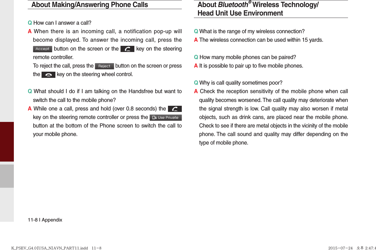 11-8 I AppendixAbout Making/Answering Phone CallsQ How can I answer a call?A When there is an incoming call, a notification pop-up will become displayed. To answer the incoming call, press the Accept button on the screen or the  key on the steering remote controller.  To reject the call, press the Reject button on the screen or press the  key on the steering wheel control. Q What should I do if I am talking on the Handsfree but want to switch the call to the mobile phone?A While one a call, press and hold (over 0.8 seconds) the  key on the steering remote controller or press the  Use Private  button at the bottom of the Phone screen to switch the call to your mobile phone.About Bluetooth® Wireless Technology/Head Unit Use EnvironmentQ What is the range of my wireless connection?A The wireless connection can be used within 15 yards.Q How many mobile phones can be paired?A It is possible to pair up to five mobile phones.Q Why is call quality sometimes poor?A Check the reception sensitivity of the mobile phone when call quality becomes worsened. The call quality may deteriorate when the signal strength is low. Call quality may also worsen if metal objects, such as drink cans, are placed near the mobile phone. Check to see if there are metal objects in the vicinity of the mobile phone. The call sound and quality may differ depending on the type of mobile phone. K_PSEV_G4.0[USA_N]AVN_PART11.indd   11-8K_PSEV_G4.0[USA_N]AVN_PART11.indd   11-8 2015-07-24   오후 2:47:452015-07-24   오후 2:47:4