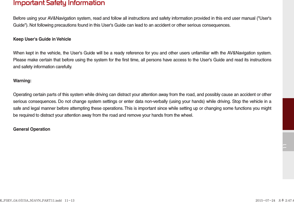 11Important Safety InformationBefore using your AV&amp;Navigation system, read and follow all instructions and safety information provided in this end user manual (&quot;User&apos;s Guide&quot;). Not following precautions found in this User&apos;s Guide can lead to an accident or other serious consequences.Keep User&apos;s Guide in VehicleWhen kept in the vehicle, the User&apos;s Guide will be a ready reference for you and other users unfamiliar with the AV&amp;Navigation system. Please make certain that before using the system for the first time, all persons have access to the User&apos;s Guide and read its instructions and safety information carefully.Warning:Operating certain parts of this system while driving can distract your attention away from the road, and possibly cause an accident or other serious consequences. Do not change system settings or enter data non-verbally (using your hands) while driving. Stop the vehicle in a safe and legal manner before attempting these operations. This is important since while setting up or changing some functions you might be required to distract your attention away from the road and remove your hands from the wheel.General OperationK_PSEV_G4.0[USA_N]AVN_PART11.indd   11-13K_PSEV_G4.0[USA_N]AVN_PART11.indd   11-13 2015-07-24   오후 2:47:462015-07-24   오후 2:47:4