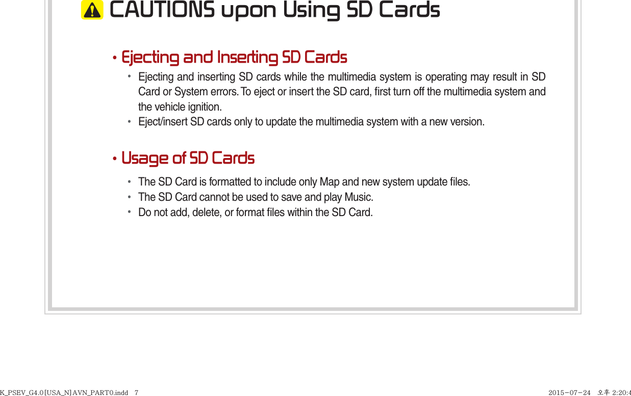  CAUTIONS upon Using SD Cards•Ejecting and Inserting SD Cards• Ejecting and inserting SD cards while the multimedia system is operating may result in SD Card or System errors. To eject or insert the SD card, ﬁ rst turn off the multimedia system and the vehicle ignition.• Eject/insert SD cards only to update the multimedia system with a new version.•Usage of SD Cards• The SD Card is formatted to include only Map and new system update ﬁ les.• The SD Card cannot be used to save and play Music.• Do not add, delete, or format ﬁ les within the SD Card.K_PSEV_G4.0[USA_N]AVN_PART0.indd   7K_PSEV_G4.0[USA_N]AVN_PART0.indd   7 2015-07-24   오후 2:20:492015-07-24   오후 2:20:4