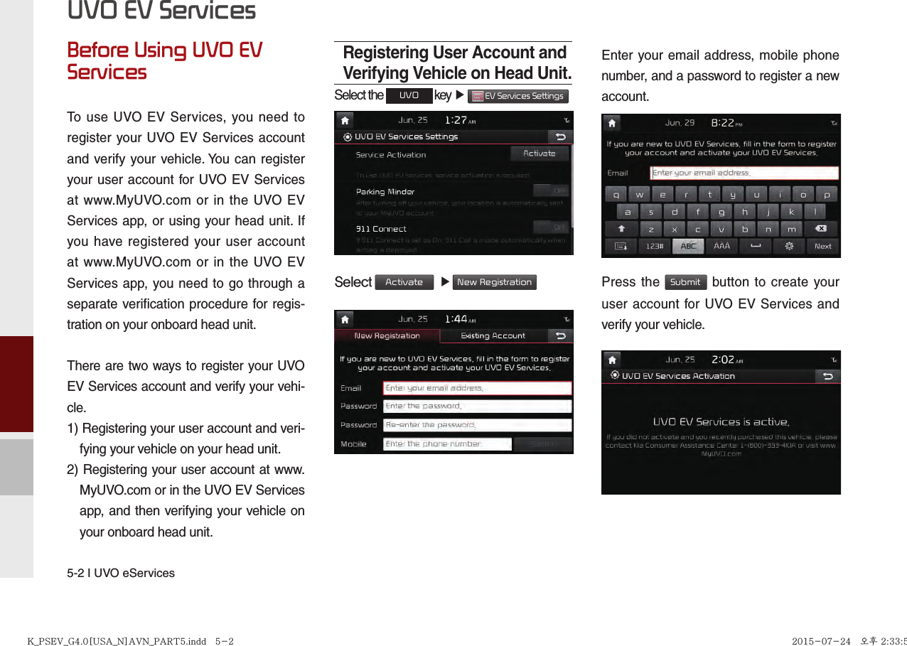 5-2 I UVO eServicesBefore Using UVO EV ServicesTo use UVO EV Services, you need to register your UVO EV Services account and verify your vehicle. You can register your user account for UVO EV Services at www.MyUVO.com or in the UVO EV Services app, or using your head unit. If you have registered your user account at www.MyUVO.com or in the UVO EV Services app, you need to go through a separate verification procedure for regis-tration on your onboard head unit.There are two ways to register your UVO EV Services account and verify your vehi-cle.1) Registering your user account and veri-fying your vehicle on your head unit.2) Registering your user account at www.MyUVO.com or in the UVO EV Services app, and then verifying your vehicle on your onboard head unit.Registering User Account and Verifying Vehicle on Head Unit.Select the UVO key ▶  EV Services Settings  Select Activate  ▶ New RegistrationEnter your email address, mobile phone number, and a password to register a new account.Press the Submit button to create your user account for UVO EV Services and verify your vehicle.UVO EV ServicesK_PSEV_G4.0[USA_N]AVN_PART5.indd   5-2K_PSEV_G4.0[USA_N]AVN_PART5.indd   5-2 2015-07-24   오후 2:33:502015-07-24   오후 2:33:5