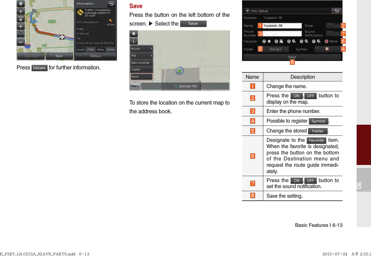 Basic Features I 6-1306Press Details for further information.SavePress the button on the left bottom of the screen. ▶ Select the SaveTo store the location on the current map to the address book.Name DescriptionChange the name.Press the ON,OFF button to display on the map.Enter the phone number.Possible to register Symbol. Change the stored Folder. Designate to the Favorite item. When the favorite is designated, press the button on the bottom of the Destination menu and request the route guide immedi-ately.Press the ON,OFF button to set the sound notification.Save the setting.K_PSEV_G4.0[USA_N]AVN_PART6.indd   6-13K_PSEV_G4.0[USA_N]AVN_PART6.indd   6-13 2015-07-24   오후 2:55:292015-07-24   오후 2:55:2