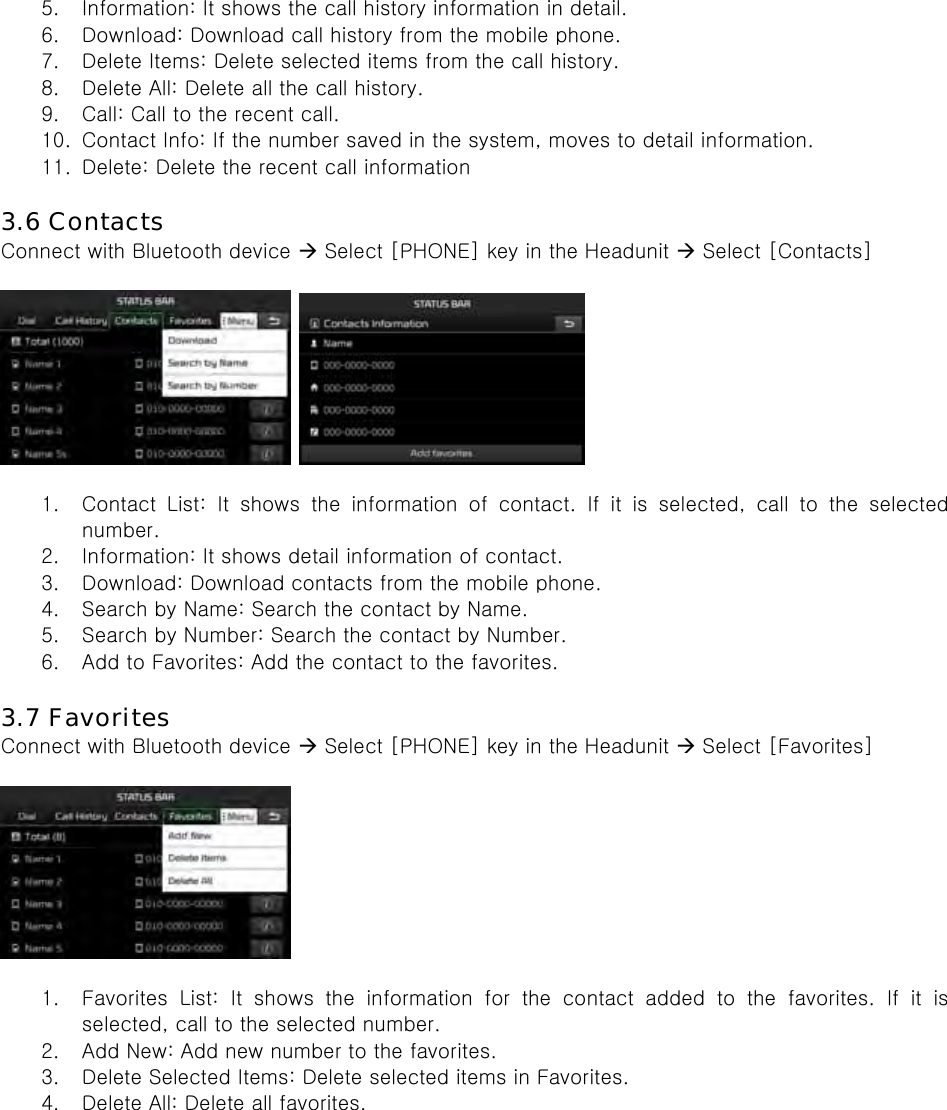 5. Information: It shows the call history information in detail. 6. Download: Download call history from the mobile phone. 7. Delete Items: Delete selected items from the call history. 8. Delete All: Delete all the call history. 9. Call: Call to the recent call. 10. Contact Info: If the number saved in the system, moves to detail information. 11. Delete: Delete the recent call information  3.6 Contacts Connect with Bluetooth device  Select [PHONE] key in the Headunit  Select [Contacts]      1. Contact  List:  It  shows  the  information  of  contact.  If  it  is  selected, call to the selected number. 2. Information: It shows detail information of contact. 3. Download: Download contacts from the mobile phone. 4. Search by Name: Search the contact by Name. 5. Search by Number: Search the contact by Number. 6. Add to Favorites: Add the contact to the favorites.  3.7 Favorites Connect with Bluetooth device  Select [PHONE] key in the Headunit  Select [Favorites]    1. Favorites List: It shows the information for the contact added to the favorites. If it is selected, call to the selected number. 2. Add New: Add new number to the favorites. 3. Delete Selected Items: Delete selected items in Favorites. 4. Delete All: Delete all favorites.     