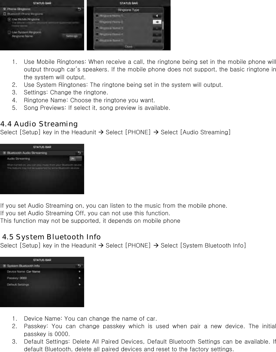     1. Use Mobile Ringtones: When receive a call, the ringtone being set in the mobile phone will output through car’s speakers. If the mobile phone does not support, the basic ringtone in the system will output. 2. Use System Ringtones: The ringtone being set in the system will output. 3. Settings: Change the ringtone. 4. Ringtone Name: Choose the ringtone you want. 5. Song Previews: If select it, song preview is available.  4.4 Audio Streaming Select [Setup] key in the Headunit  Select [PHONE]  Select [Audio Streaming]    If you set Audio Streaming on, you can listen to the music from the mobile phone. If you set Audio Streaming Off, you can not use this function. This function may not be supported, it depends on mobile phone  4.5 System Bluetooth Info Select [Setup] key in the Headunit  Select [PHONE]  Select [System Bluetooth Info]    1. Device Name: You can change the name of car. 2. Passkey: You can change passkey which is used when pair a new device.  The  initial passkey is 0000. 3. Default Settings: Delete All Paired Devices, Default Bluetooth Settings can be available. If default Bluetooth, delete all paired devices and reset to the factory settings. 