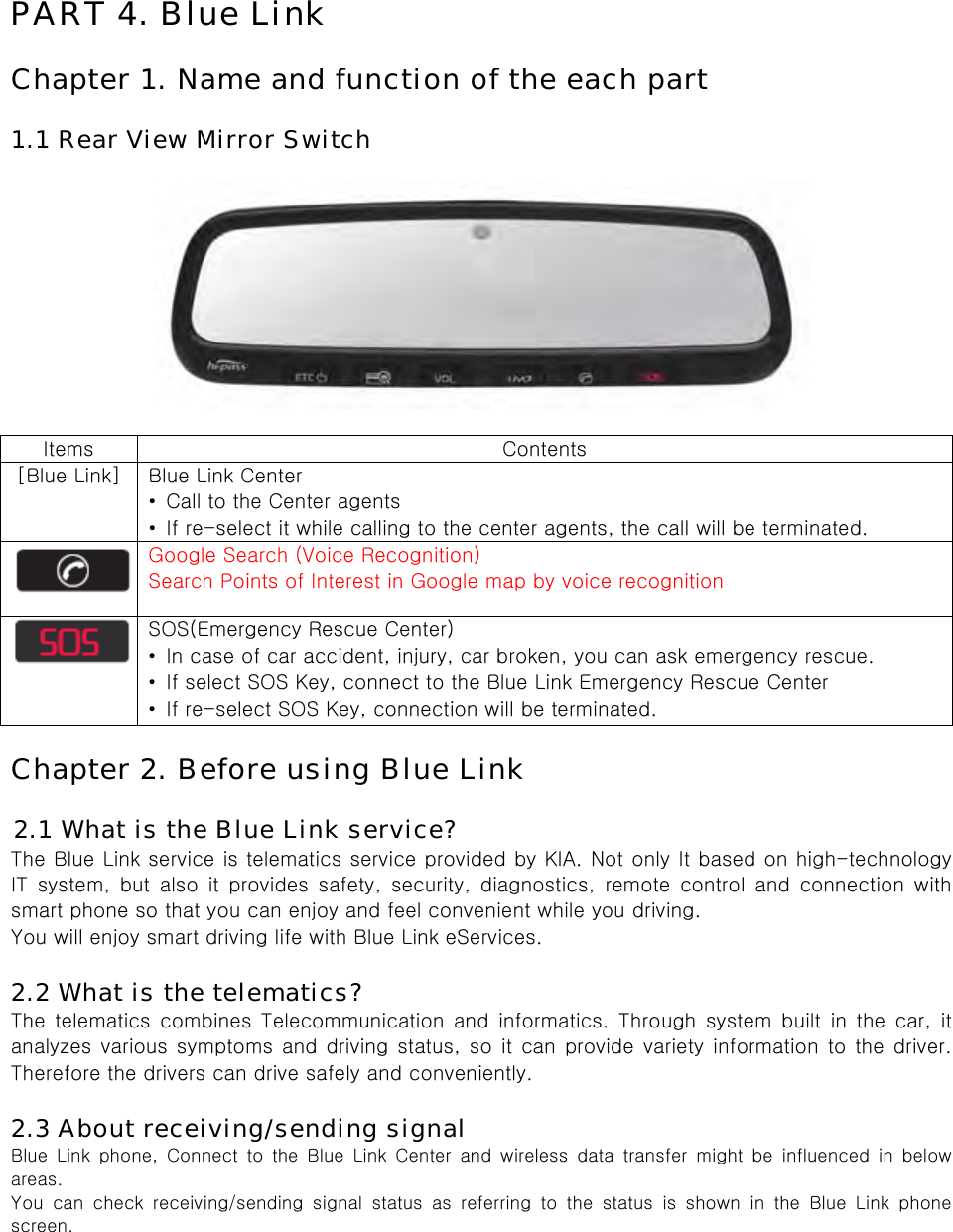  PART 4. Blue Link  Chapter 1. Name and function of the each part  1.1 Rear View Mirror Switch    Items  Contents [Blue Link]  Blue Link Center •  Call to the Center agents •  If re-select it while calling to the center agents, the call will be terminated.  Google Search (Voice Recognition) Search Points of Interest in Google map by voice recognition  SOS(Emergency Rescue Center) •  In case of car accident, injury, car broken, you can ask emergency rescue. •  If select SOS Key, connect to the Blue Link Emergency Rescue Center •  If re-select SOS Key, connection will be terminated.  Chapter 2. Before using Blue Link  2.1 What is the Blue Link service? The Blue Link service is telematics service provided by KIA. Not only It based on high-technology IT  system,  but  also  it  provides  safety,  security,  diagnostics,  remote control and connection with smart phone so that you can enjoy and feel convenient while you driving.   You will enjoy smart driving life with Blue Link eServices.  2.2 What is the telematics? The  telematics  combines  Telecommunication and  informatics.  Through  system  built  in  the  car,  it analyzes various symptoms and driving status, so it can provide variety information to the driver. Therefore the drivers can drive safely and conveniently.  2.3 About receiving/sending signal Blue Link phone, Connect to the Blue Link Center and wireless data  transfer  might  be  influenced  in  below areas. You  can  check  receiving/sending  signal  status  as  referring  to  the  status  is  shown  in  the  Blue  Link  phone screen. 