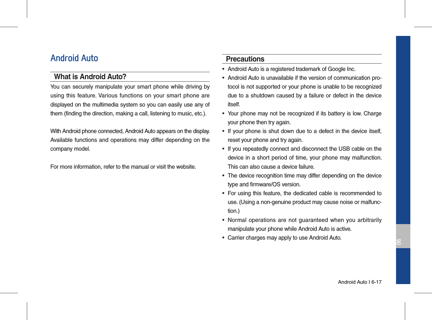 Android Auto I 6-1706Android AutoWhat is Android Auto?You can securely manipulate your smart phone while driving by using this feature. Various functions on your smart phone are displayed on the multimedia system so you can easily use any of them (finding the direction, making a call, listening to music, etc.).With Android phone connected, Android Auto appears on the display. Available functions and operations may differ depending on the company model.For more information, refer to the manual or visit the website.Precautions•  Android Auto is a registered trademark of Google Inc.•  Android Auto is unavailable if the version of communication pro-tocol is not supported or your phone is unable to be recognized due to a shutdown caused by a failure or defect in the device itself.•  Your phone may not be recognized if its battery is low. Charge your phone then try again.•  If your phone is shut down due to a defect in the device itself, reset your phone and try again.•  If you repeatedly connect and disconnect the USB cable on the device in a short period of time, your phone may malfunction. This can also cause a device failure.•  The device recognition time may differ depending on the device type and firmware/OS version.•  For using this feature, the dedicated cable is recommended to use. (Using a non-genuine product may cause noise or malfunc-tion.)•  Normal operations are not guaranteed when you arbitrarily manipulate your phone while Android Auto is active.•  Carrier charges may apply to use Android Auto.