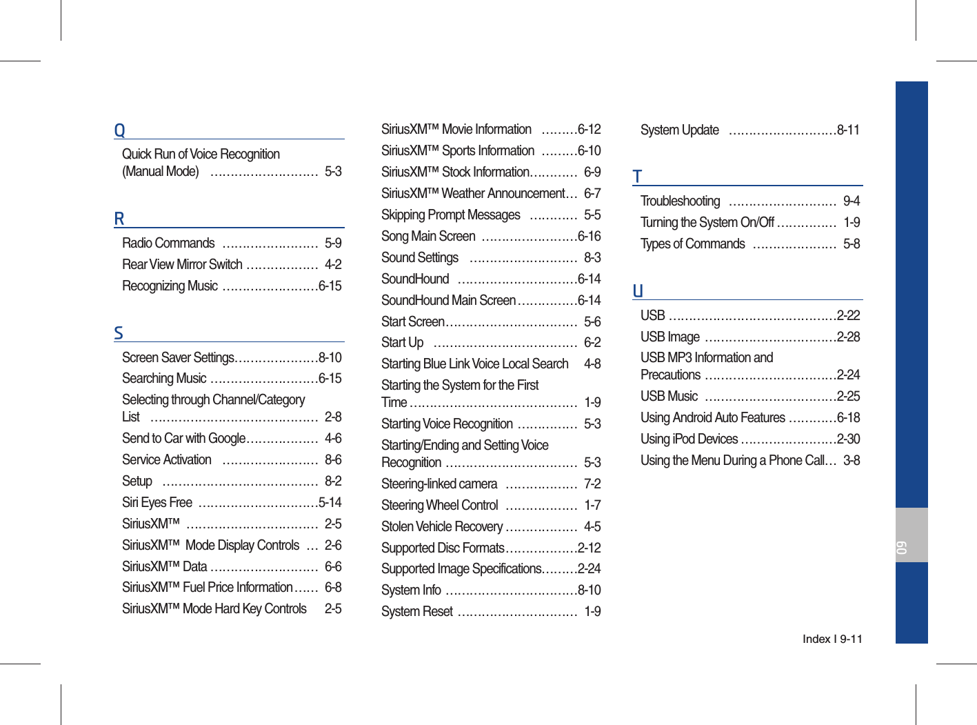 Index I 9-1109QQuick Run of Voice Recognition (Manual Mode)  ……………………… 5-3RRadio Commands  …………………… 5-9Rear View Mirror Switch ……………… 4-2Recognizing Music  ……………………6-15SScreen Saver Settings …………………8-10Searching Music ………………………6-15Selecting through Channel/Category List …………………………………… 2-8Send to Car with Google ……………… 4-6Service Activation  …………………… 8-6Setup ………………………………… 8-2Siri Eyes Free  …………………………5-14SiriusXM™ …………………………… 2-5SiriusXM™  Mode Display Controls  … 2-6SiriusXM™ Data ……………………… 6-6SiriusXM™ Fuel Price Information …… 6-8SiriusXM™ Mode Hard Key Controls  2-5SiriusXM™ Movie Information  ………6-12SiriusXM™ Sports Information  ………6-10SiriusXM™ Stock Information ………… 6-9SiriusXM™ Weather Announcement … 6-7Skipping Prompt Messages   ………… 5-5Song Main Screen  ……………………6-16Sound Settings  ……………………… 8-3SoundHound …………………………6-14SoundHound Main Screen ……………6-14Start Screen …………………………… 5-6Start Up  ……………………………… 6-2Starting Blue Link Voice Local Search  4-8Starting the System for the First Time …………………………………… 1-9Starting Voice Recognition  …………… 5-3Starting/Ending and Setting Voice Recognition …………………………… 5-3Steering-linked camera  ……………… 7-2Steering Wheel Control  ……………… 1-7Stolen Vehicle Recovery ……………… 4-5Supported Disc Formats ………………2-12Supported Image Specifications………2-24System Info  ……………………………8-10System Reset  ………………………… 1-9System Update  ………………………8-11TTroubleshooting ……………………… 9-4Turning the System On/Off …………… 1-9Types of Commands  ………………… 5-8UUSB ……………………………………2-22USB Image  ……………………………2-28USB MP3 Information and Precautions ……………………………2-24USB Music  ……………………………2-25Using Android Auto Features …………6-18Using iPod Devices ……………………2-30Using the Menu During a Phone Call … 3-8