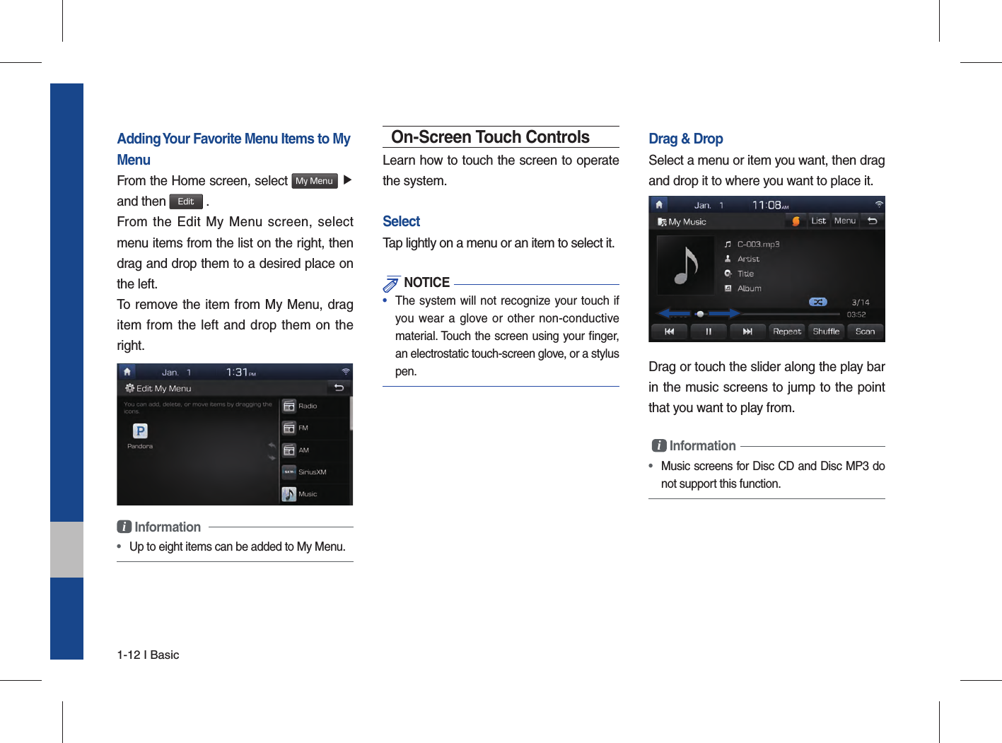 1-12 I BasicAdding Your Favorite Menu Items to My MenuFrom the Home screen, select My Menu ▶and then Edit .From the Edit My Menu screen, select menu items from the list on the right, then drag and drop them to a desired place on the left.To remove the item from My Menu, drag item from the left and drop them on the right.i Information •  Up to eight items can be added to My Menu.On-Screen Touch ControlsLearn how to touch the screen to operate the system. SelectTap lightly on a menu or an item to select it.  NOTICE•  The system will not recognize your touch if you wear a glove or other non-conductive material. Touch the screen using your ﬁ nger, an electrostatic touch-screen glove, or a stylus pen.Drag &amp; DropSelect a menu or item you want, then drag and drop it to where you want to place it.Drag or touch the slider along the play bar in the music screens to jump to the point that you want to play from. i Information • Music screens for Disc CD and Disc MP3 do not support this function.  