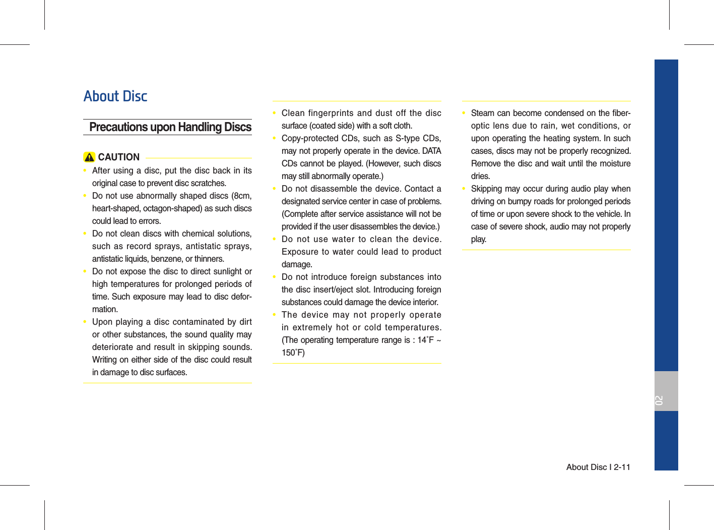 About Disc I 2-1102About Disc Precautions upon Handling Discs CAUTION•  After using a disc, put the disc back in its original case to prevent disc scratches.•  Do not use abnormally shaped discs (8cm, heart-shaped, octagon-shaped) as such discs could lead to errors.•  Do not clean discs with chemical solutions, such as record sprays, antistatic sprays, antistatic liquids, benzene, or thinners.•  Do not expose the disc to direct sunlight or high temperatures for prolonged periods of time. Such exposure may lead to disc defor- mation.•  Upon playing a disc contaminated by dirt or other substances, the sound quality may deteriorate and result in skipping sounds. Writing on either side of the disc could result in damage to disc surfaces.•  Clean fingerprints and dust off the disc surface (coated side) with a soft cloth.•  Copy-protected CDs, such as S-type CDs, may not properly operate in the device. DATA CDs cannot be played. (However, such discs may still abnormally operate.)•  Do not disassemble the device. Contact a designated service center in case of problems. (Complete after service assistance will not be provided if the user disassembles the device.)•  Do not use water to clean the device. Exposure to water could lead to product damage.•  Do not introduce foreign substances into the disc insert/eject slot. Introducing foreign substances could damage the device interior.•  The device may not properly operate in extremely hot or cold temperatures. (The operating temperature range is : 14˚F ~ 150˚F)•  Steam can become condensed on the ﬁ ber-optic lens due to rain, wet conditions, or upon operating the heating system. In such cases, discs may not be properly recognized. Remove the disc and wait until the moisture dries.•  Skipping may occur during audio play when driving on bumpy roads for prolonged periods of time or upon severe shock to the vehicle. In case of severe shock, audio may not properly play.