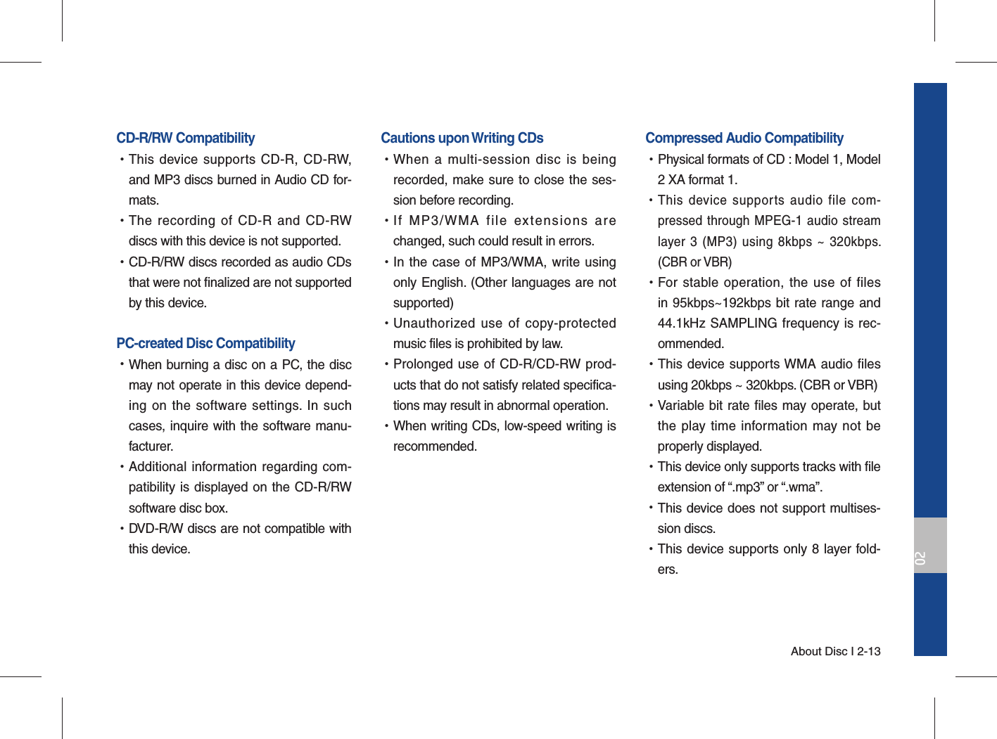 About Disc I 2-1302CD-R/RW Compatibility •This device supports CD-R, CD-RW, and MP3 discs burned in Audio CD for-mats. •The recording of CD-R and CD-RW discs with this device is not supported. •CD-R/RW discs recorded as audio CDs that were not finalized are not supported by this device.PC-created Disc Compatibility  •When burning a disc on a PC, the disc may not operate in this device depend-ing on the software settings. In such cases, inquire with the software manu-facturer. •Additional information regarding com-patibility is displayed on the CD-R/RW software disc box. •DVD-R/W discs are not compatible with this device.Cautions upon Writing CDs •When a multi-session disc is being recorded, make sure to close the ses-sion before recording.  •If MP3/WMA file extensions are changed, such could result in errors.  •In the case of MP3/WMA, write using only English. (Other languages are not supported)  •Unauthorized use of copy-protected music files is prohibited by law.   •Prolonged use of CD-R/CD-RW prod-ucts that do not satisfy related specifica-tions may result in abnormal operation. •When writing CDs, low-speed writing is recommended.Compressed Audio Compatibility  •Physical formats of CD : Model 1, Model 2 XA format 1.  •This device supports audio file com-pressed through MPEG-1 audio stream layer 3 (MP3) using 8kbps ~ 320kbps. (CBR or VBR) •For stable operation, the use of files in 95kbps~192kbps bit rate range and 44.1kHz SAMPLING frequency is rec-ommended. •This device supports WMA audio files using 20kbps ~ 320kbps. (CBR or VBR) •Variable bit rate files may operate, but the play time information may not be properly displayed. •This device only supports tracks with file extension of “.mp3” or “.wma”. •This device does not support multises-sion discs. •This device supports only 8 layer fold-ers.