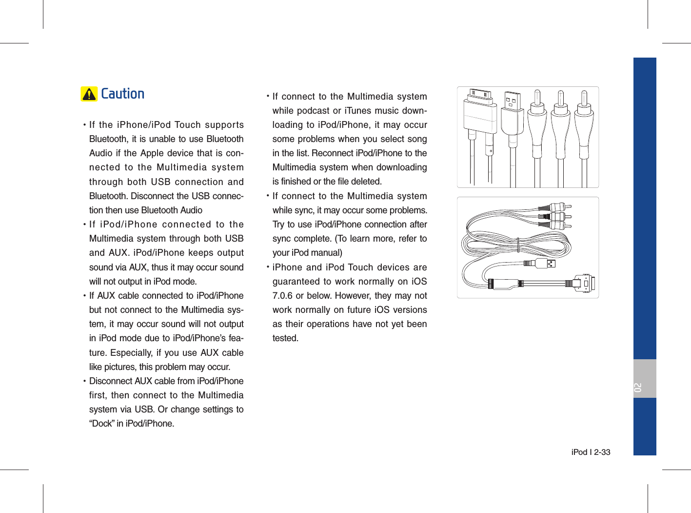  iPod I 2-3302 Caution •If the iPhone/iPod Touch supports Bluetooth, it is unable to use Bluetooth Audio if the Apple device that is con-nected to the Multimedia system through both USB connection and Bluetooth. Disconnect the USB connec-tion then use Bluetooth Audio •If iPod/iPhone connected to the Multimedia system through both USB and AUX. iPod/iPhone keeps output sound via AUX, thus it may occur sound will not output in iPod mode. •If AUX cable connected to iPod/iPhone but not connect to the Multimedia sys-tem, it may occur sound will not output in iPod mode due to iPod/iPhone’s fea-ture. Especially, if you use AUX cable like pictures, this problem may occur.  •Disconnect AUX cable from iPod/iPhone first, then connect to the Multimedia system via USB. Or change settings to “Dock” in iPod/iPhone. •If connect to the Multimedia system while podcast or iTunes music down-loading to iPod/iPhone, it may occur some problems when you select song in the list. Reconnect iPod/iPhone to the Multimedia system when downloading is finished or the file deleted. •If connect to the Multimedia system while sync, it may occur some problems. Try to use iPod/iPhone connection after sync complete. (To learn more, refer to your iPod manual) •iPhone and iPod Touch devices are guaranteed to work normally on iOS 7.0.6 or below. However, they may not work normally on future iOS versions as their operations have not yet been tested.