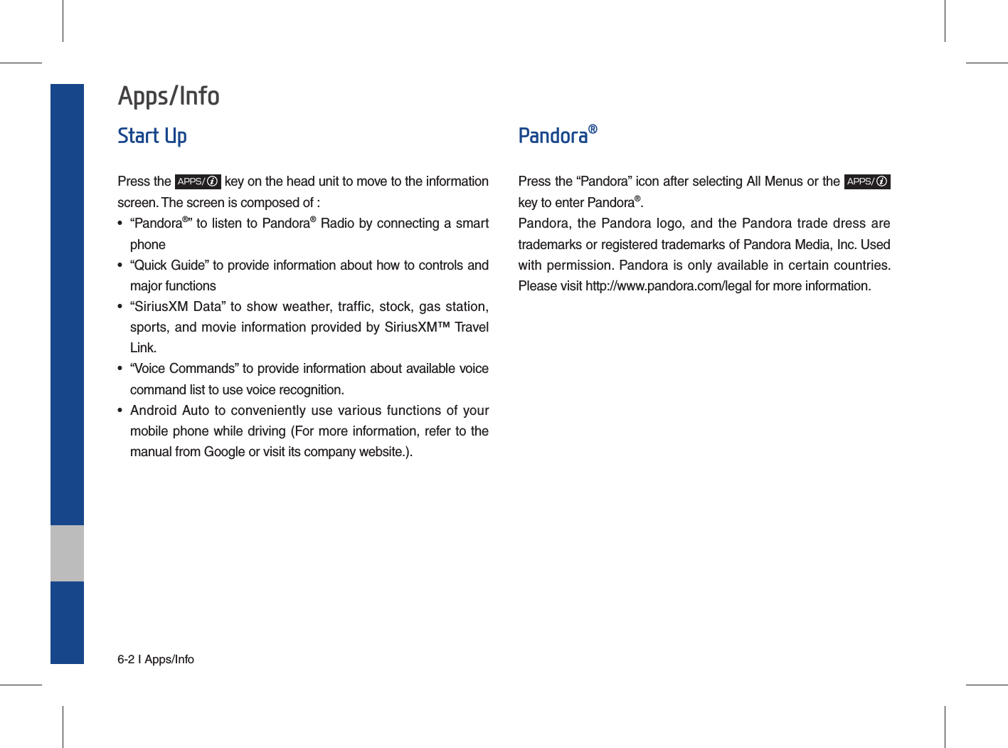 6-2 I Apps/InfoApps/InfoStart UpPress the APPS/ key on the head unit to move to the information screen. The screen is composed of : • “Pandora®” to listen to Pandora® Radio by connecting a smart phone•  “Quick Guide” to provide information about how to controls and major functions•  “SiriusXM Data” to show weather, traffic, stock, gas station, sports, and movie information provided by SiriusXM™ Travel Link.•  “Voice Commands” to provide information about available voice command list to use voice recognition.•  Android Auto to conveniently use various functions of your mobile phone while driving (For more information, refer to the manual from Google or visit its company website.).Pandora®Press the “Pandora” icon after selecting All Menus or the APPS/key to enter Pandora®.Pandora, the Pandora logo, and the Pandora trade dress are trademarks or registered trademarks of Pandora Media, Inc. Used with permission. Pandora is only available in certain countries. Please visit http://www.pandora.com/legal for more information.