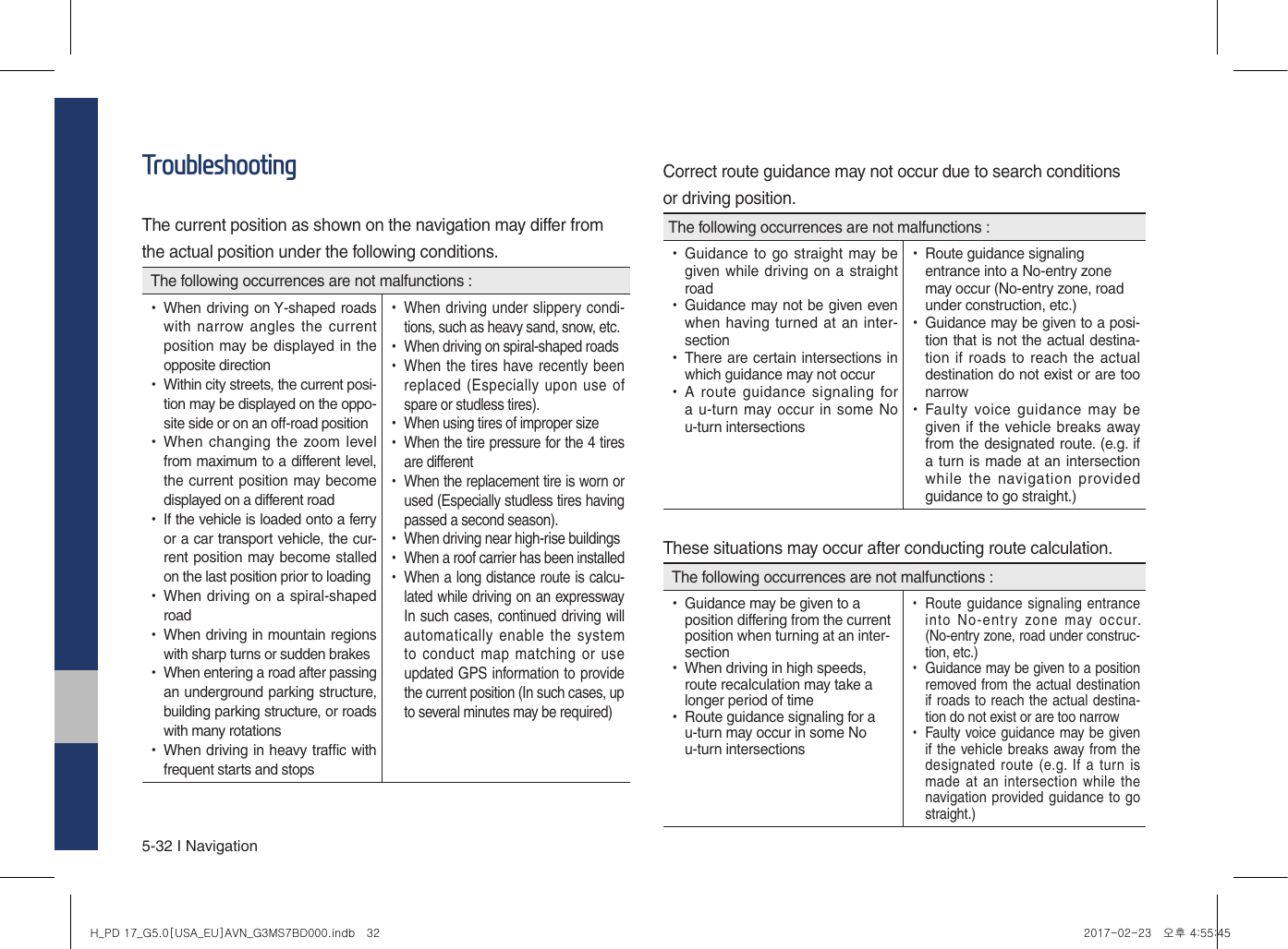 5-32 I NavigationTroubleshootingThe current position as shown on the navigation may differ fromthe actual position under the following conditions. The following occurrences are not malfunctions : •When driving on Y-shaped roads with narrow angles the current position may be displayed in the opposite direction •Within city streets, the current posi-tion may be displayed on the oppo-site side or on an off-road position •When changing the zoom level from maximum to a different level, the current position may become displayed on a different road •If the vehicle is loaded onto a ferry or a car transport vehicle, the cur-rent position may become stalled on the last position prior to loading •When driving on a spiral-shaped road •When driving in mountain regions with sharp turns or sudden brakes •When entering a road after passing an underground parking structure, building parking structure, or roads with many rotations •When driving in heavy traffic with frequent starts and stops •When driving under slippery condi-tions, such as heavy sand, snow, etc. •When driving on spiral-shaped roads •When the tires have recently been replaced (Especially upon  use of spare or studless tires). •When using tires of improper size •When the tire pressure for the 4 tires are different •When the replacement tire is worn or used (Especially studless tires having passed a second season). •When driving near high-rise buildings •When a roof carrier has been installed •When a long distance route is calcu-lated while driving on an expressway In such cases, continued driving will automatically enable  the system to conduct  map matching  or use updated GPS information to provide the current position (In such cases, up to several minutes may be required)Correct route guidance may not occur due to search conditionsor driving position.The following occurrences are not malfunctions : •Guidance to go straight may be given while driving on a straight road •Guidance may not be given even when having turned at an inter-section •There are certain intersections in which guidance may not occur •A route  guidance  signaling for a u-turn may occur in some No u-turn intersections •Route guidance signaling entrance into a No-entry zone may occur (No-entry zone, road under construction, etc.) •Guidance may be given to a posi-tion that is not the actual destina-tion if  roads to reach the actual destination do not exist or are too narrow •Faulty voice guidance  may  be given if the vehicle breaks away from the designated route. (e.g. if a turn is made at an intersection while  the navigation  provided guidance to go straight.)These situations may occur after conducting route calculation. The following occurrences are not malfunctions : •Guidance may be given to a position differing from the current position when turning at an inter-section •When driving in high speeds, route recalculation may take a longer period of time •Route guidance signaling for a u-turn may occur in some No u-turn intersections •Route guidance signaling entrance into  No-entry  zone  may  occur. (No-entry zone, road under construc-tion, etc.) •Guidance may be given to a position removed from the actual destination if roads to reach the actual destina-tion do not exist or are too narrow •Faulty voice guidance may be given if the vehicle breaks away from the designated route (e.g.  If a  turn is made at an intersection while  the navigation provided guidance to go straight.)H_PD 17_G5.0[USA_EU]AVN_G3MS7BD000.indb   32 2017-02-23   오후 4:55:45