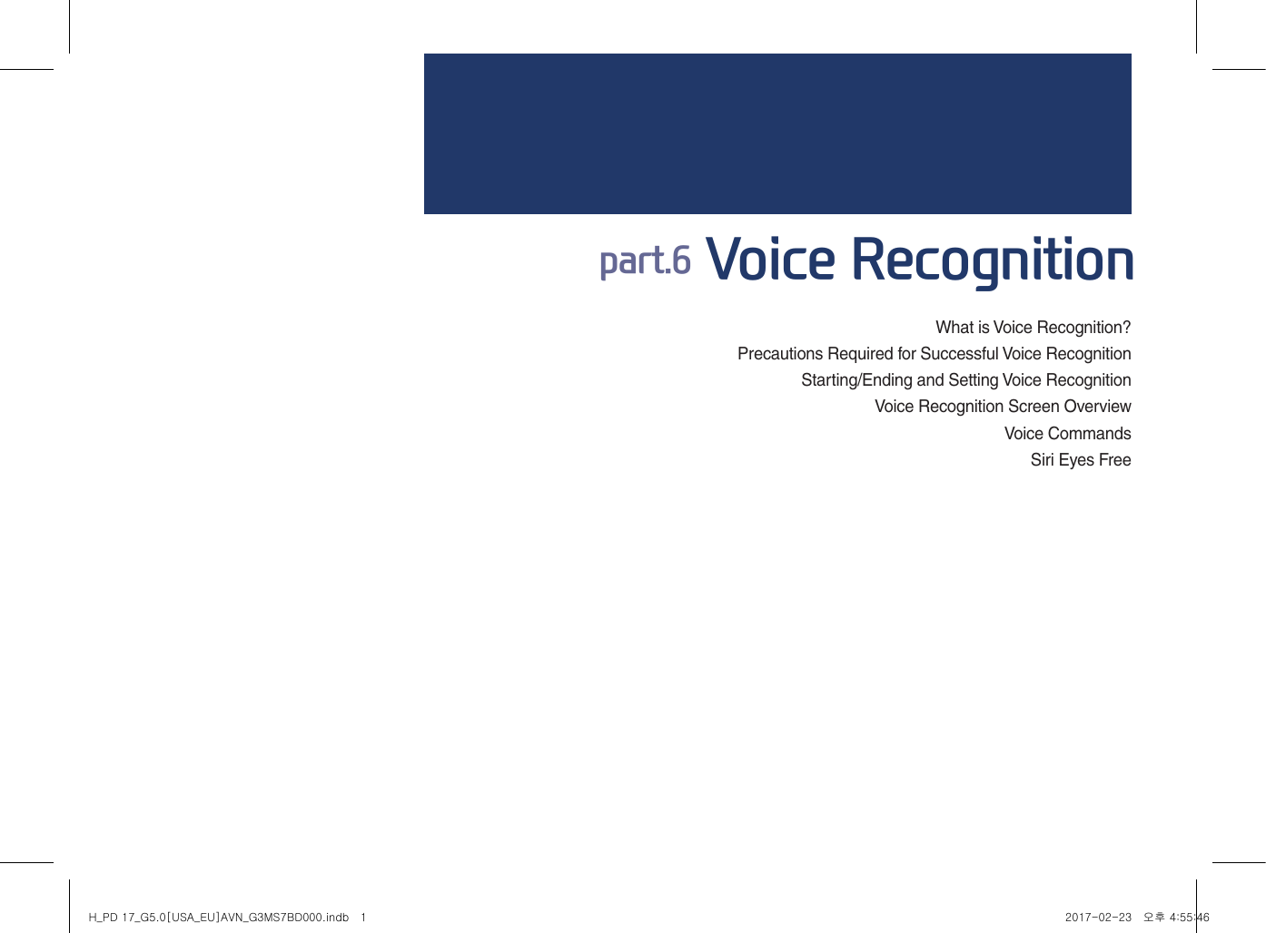 What is Voice Recognition?Precautions Required for Successful Voice RecognitionStarting/Ending and Setting Voice RecognitionVoice Recognition Screen OverviewVoice CommandsSiri Eyes Free part.6 Voice RecognitionH_PD 17_G5.0[USA_EU]AVN_G3MS7BD000.indb   1 2017-02-23   오후 4:55:46