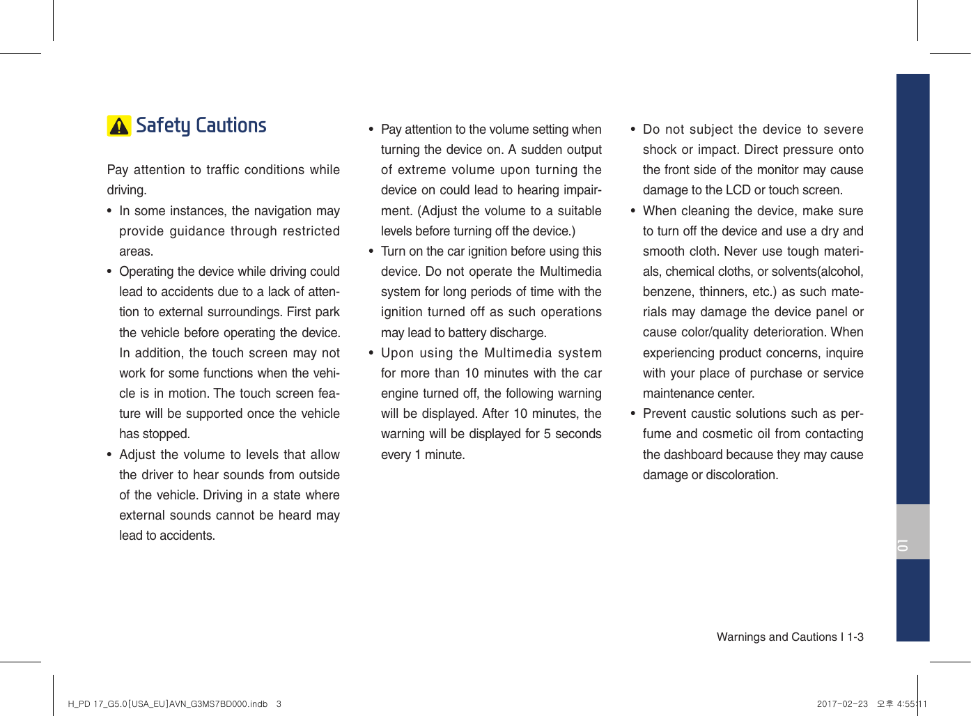 01Warnings and Cautions I 1-3 Safety Cautions Pay attention to traffic conditions while driving. •In some instances, the navigation mayprovide guidance  through restrictedareas. • Operating the device while driving couldlead to accidents due to a lack of atten-tion to external surroundings. First parkthe vehicle before operating the device. In addition, the touch screen may notwork for some functions when the vehi-cle is in motion. The touch screen fea-ture will be supported once the vehiclehas stopped.•Adjust the volume to levels that allowthe driver to hear sounds from outsideof the vehicle. Driving in a state whereexternal sounds cannot be heard maylead to accidents.•Pay attention to the volume setting when turning the device on. A sudden outputof extreme volume upon  turning thedevice on could lead to hearing impair-ment. (Adjust the volume to a suitablelevels before turning off the device.)• Turn on the car ignition before using thisdevice. Do not operate the Multimediasystem for long periods of time with theignition turned off as such operationsmay lead to battery discharge.•Upon  using  the  Multimedia  systemfor more than 10 minutes with the carengine turned off, the following warningwill be displayed. After 10 minutes, thewarning will be displayed for 5 secondsevery 1 minute.•Do not subject  the device  to severeshock or impact. Direct pressure ontothe front side of the monitor may causedamage to the LCD or touch screen.•When cleaning the device, make sureto turn off the device and use a dry andsmooth cloth. Never use tough materi-als, chemical cloths, or solvents(alcohol,benzene, thinners, etc.) as such mate-rials may damage the device panel orcause color/quality deterioration. Whenexperiencing product concerns, inquirewith your place of purchase or servicemaintenance center.•Prevent caustic solutions such as per-fume and cosmetic oil from contactingthe dashboard because they may causedamage or discoloration.H_PD 17_G5.0[USA_EU]AVN_G3MS7BD000.indb   3 2017-02-23   오후 4:55:11