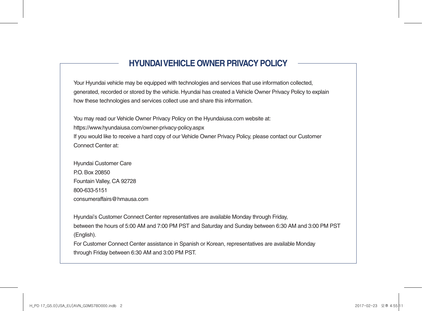 HYUNDAI VEHICLE OWNER PRIVACY POLICYYour Hyundai vehicle may be equipped with technologies and services that use information collected,  generated, recorded or stored by the vehicle. Hyundai has created a Vehicle Owner Privacy Policy to explain how these technologies and services collect use and share this information.You may read our Vehicle Owner Privacy Policy on the Hyundaiusa.com website at:https://www.hyundaiusa.com/owner-privacy-policy.aspxIf you would like to receive a hard copy of our Vehicle Owner Privacy Policy, please contact our Customer Connect Center at:Hyundai Customer CareP.O. Box 20850Fountain Valley, CA 92728800-633-5151consumeraffairs@hmausa.comHyundai’s Customer Connect Center representatives are available Monday through Friday,  between the hours of 5:00 AM and 7:00 PM PST and Saturday and Sunday between 6:30 AM and 3:00 PM PST (English).For Customer Connect Center assistance in Spanish or Korean, representatives are available Monday  through Friday between 6:30 AM and 3:00 PM PST.H_PD 17_G5.0[USA_EU]AVN_G3MS7BD000.indb   2 2017-02-23   오후 4:55:11