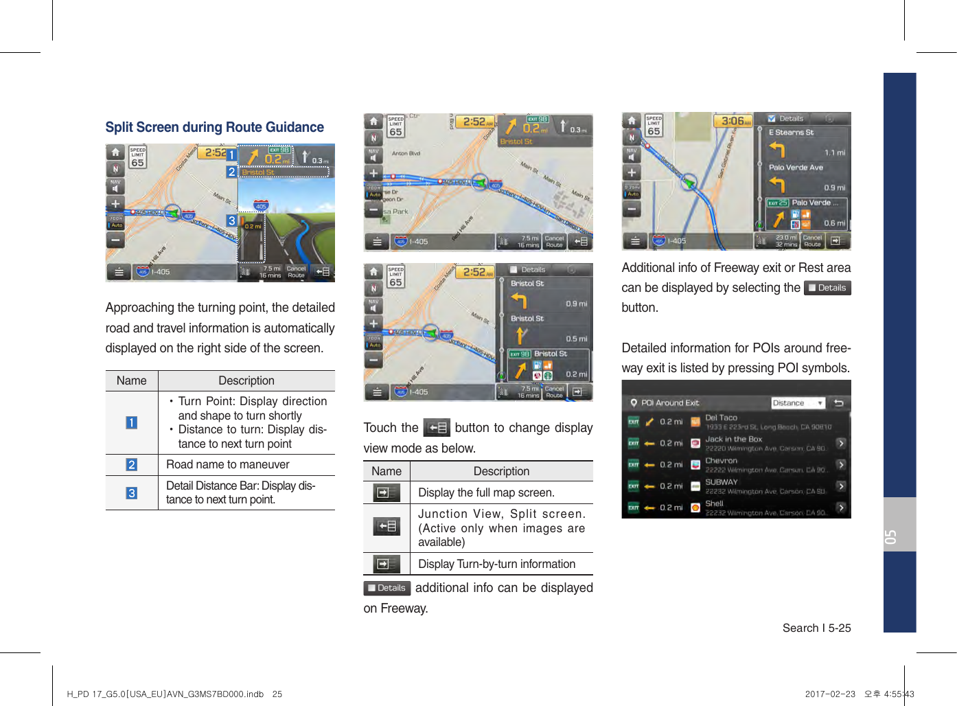 Search I 5-250505Split Screen during Route GuidanceApproaching the turning point, the detailed road and travel information is automatically displayed on the right side of the screen.Touch the   button to change display view mode as below. Details additional info can be displayed on Freeway.Additional info of Freeway exit or Rest area can be displayed by selecting the  Detailsbutton. Detailed information for POIs around free-way exit is listed by pressing POI symbols.  Name Description  •Turn Point: Display direction and shape to turn shortly •Distance to turn: Display dis-tance to next turn point Road name to maneuver   Detail Distance Bar: Display dis-tance to next turn point. Name DescriptionDisplay the full map screen. Junction View,  Split  screen. (Active only when  images are available)Display Turn-by-turn informationH_PD 17_G5.0[USA_EU]AVN_G3MS7BD000.indb   25 2017-02-23   오후 4:55:43