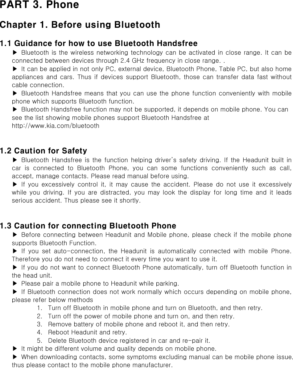 PART 3. Phone  Chapter 1. Before using Bluetooth  1.1 Guidance for how to use Bluetooth Handsfree ▶  Bluetooth is the wireless networking technology can be activated in close range. It can be connected between devices through 2.4 GHz frequency in close range. . ▶  It can be applied in not only PC, external device, Bluetooth Phone, Table PC, but also home appliances and cars. Thus if devices support Bluetooth, those can transfer data fast without cable connection. ▶  Bluetooth Handsfree means that you can use the phone function conveniently with mobile phone which supports Bluetooth function. ▶  Bluetooth Handsfree function may not be supported, it depends on mobile phone. You can see the list showing mobile phones support Bluetooth Handsfree at http://www.kia.com/bluetooth   1.2 Caution for Safety ▶  Bluetooth  Handsfree  is  the  function  helping driver’s safety driving. If the Headunit built in car  is  connected  to  Bluetooth  Phone,  you  can  some  functions  conveniently  such  as  call, accept, manage contacts. Please read manual before using. ▶ If you excessively control it, it may cause the accident. Please  do  not  use  it  excessively while  you  driving.  If  you  are  distracted,  you  may  look  the  display  for  long  time  and  it  leads serious accident. Thus please see it shortly.   1.3 Caution for connecting Bluetooth Phone ▶  Before connecting between Headunit and Mobile phone, please check if the mobile phone supports Bluetooth Function. ▶ If you set auto-connection, the Headunit is automatically connected  with  mobile  Phone. Therefore you do not need to connect it every time you want to use it. ▶ If you do not want to connect Bluetooth Phone automatically, turn off Bluetooth function in the head unit. ▶  Please pair a mobile phone to Headunit while parking. ▶  If Bluetooth connection does not work normally which occurs depending on mobile phone, please refer below methods 1. Turn off Bluetooth in mobile phone and turn on Bluetooth, and then retry. 2. Turn off the power of mobile phone and turn on, and then retry. 3. Remove battery of mobile phone and reboot it, and then retry. 4. Reboot Headunit and retry. 5. Delete Bluetooth device registered in car and re-pair it. ▶  It might be different volume and quality depends on mobile phone. ▶  When downloading contacts, some symptoms excluding manual can be mobile phone issue, thus please contact to the mobile phone manufacturer.  