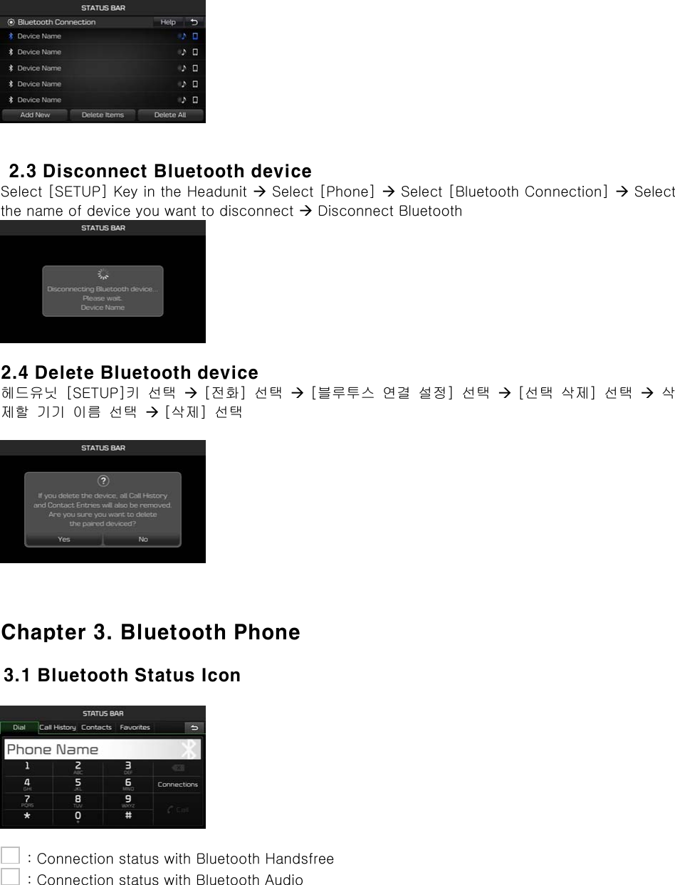     2.3 Disconnect Bluetooth device Select [SETUP] Key in the Headunit  Select [Phone]  Select [Bluetooth Connection]  Select the name of device you want to disconnect  Disconnect Bluetooth   2.4 Delete Bluetooth device 헤드유닛  [SETUP]키  선택   [전화]  선택   [블루투스  연결  설정]  선택   [선택  삭제]  선택   삭제할  기기  이름  선택   [삭제]  선택      Chapter 3. Bluetooth Phone  3.1 Bluetooth Status Icon        : Connection status with Bluetooth Handsfree   : Connection status with Bluetooth Audio 