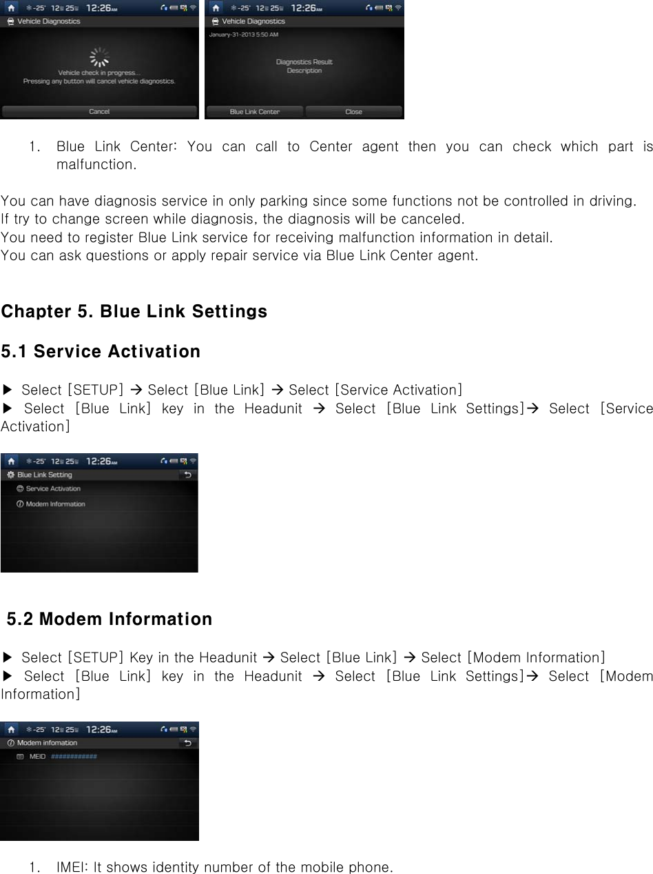     1. Blue Link Center: You can call to Center agent then you can check  which  part  is malfunction.  You can have diagnosis service in only parking since some functions not be controlled in driving. If try to change screen while diagnosis, the diagnosis will be canceled. You need to register Blue Link service for receiving malfunction information in detail. You can ask questions or apply repair service via Blue Link Center agent.   Chapter 5. Blue Link Settings  5.1 Service Activation  ▶  Select [SETUP]  Select [Blue Link]  Select [Service Activation] ▶ Select [Blue Link] key in the Headunit   Select  [Blue  Link  Settings]  Select  [Service Activation]     5.2 Modem Information  ▶  Select [SETUP] Key in the Headunit  Select [Blue Link]  Select [Modem Information]   ▶ Select [Blue Link] key in the Headunit   Select  [Blue  Link  Settings]  Select  [Modem Information]    1. IMEI: It shows identity number of the mobile phone. 