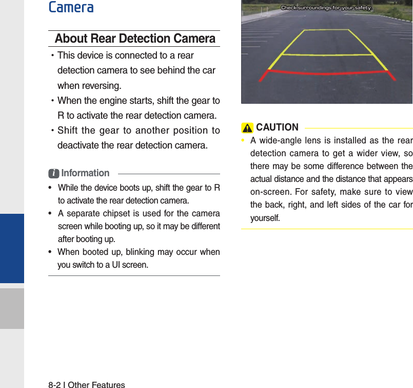 8-2 I Other FeaturesCameraAbout Rear Detection Camera •This device is connected to a rear detection camera to see behind the car when reversing. •When the engine starts, shift the gear to R to activate the rear detection camera. •Shift the gear to another position to deactivate the rear detection camera.i Information•  While the device boots up, shift the gear to R to activate the rear detection camera.•  A separate chipset is used for the camera screen while booting up, so it may be different after booting up.•  When booted up, blinking may occur when you switch to a UI screen. CAUTION•  A wide-angle lens is installed as the rear detection camera to get a wider view, so there may be some difference between the actual distance and the distance that appears on-screen. For safety, make sure to view the back, right, and left sides of the car for yourself. 