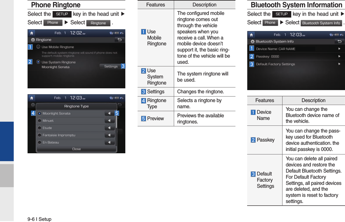 9-6 I SetupPhone RingtoneSelect the SETUP key in the head unit ▶ Select Phone ▶ Select Ringtone .Bluetooth System InformationSelect the SETUP key in the head unit ▶Select Phone ▶ Select Bluetooth System Info .Features Description  Device  NameYou can change the Bluetooth device name of the vehicle. PasskeyYou can change the pass-key used for Bluetooth device authentication. the initial passkey is 0000.  Default  Factory  SettingsYou can delete all paired devices and restore the Default Bluetooth Settings. For Default Factory Settings, all paired devices are deleted, and the system is reset to factory settings.Features Description  Use   Mobile   RingtoneThe configured mobile ringtone comes out through the vehicle speakers when you receive a call. When a mobile device doesn’t support it, the basic ring-tone of the vehicle will be used.  Use  System  RingtoneThe system ringtone will be used. Settings Changes the ringtone.  Ringtone  TypeSelects a ringtone by name. Preview Previews the available ringtones.