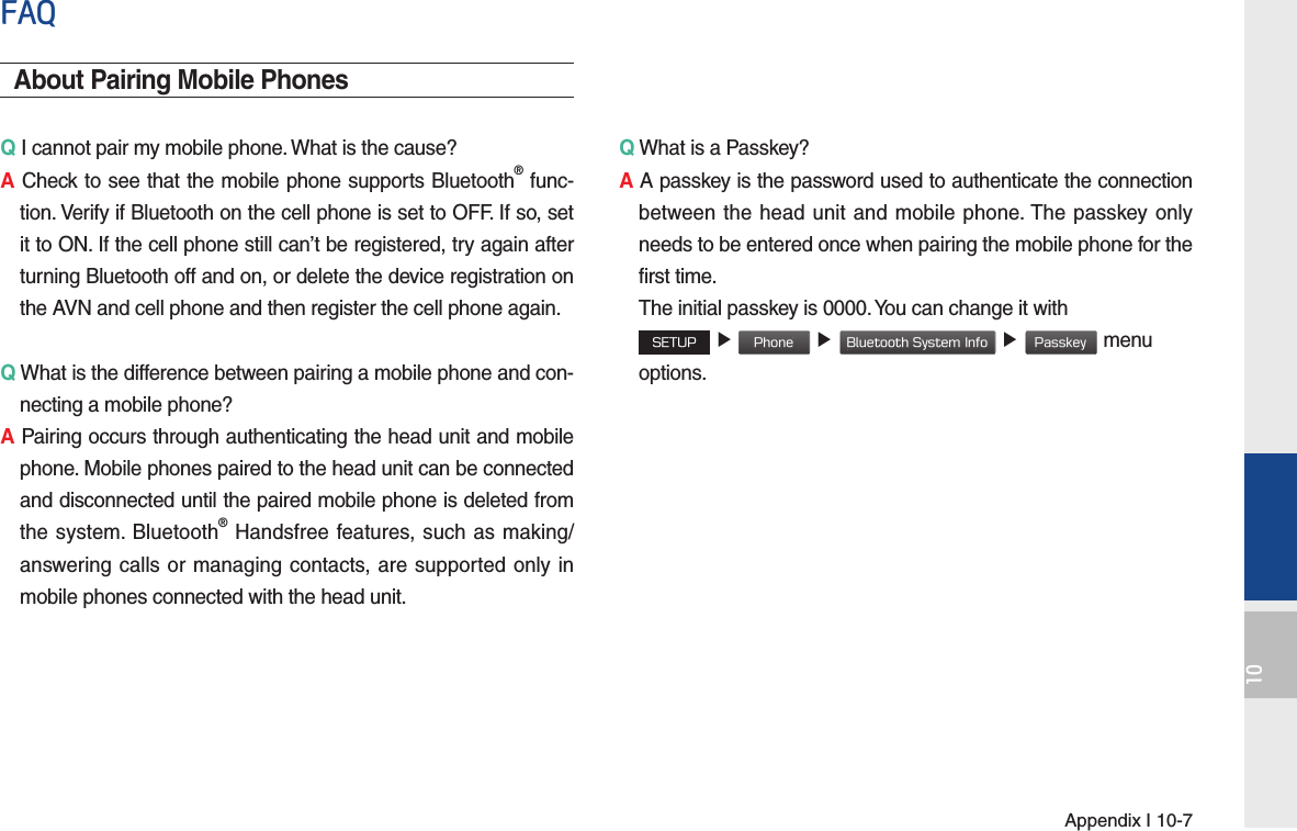 Appendix I 10-710FAQAbout Pairing Mobile PhonesQ I cannot pair my mobile phone. What is the cause? A Check to see that the mobile phone supports Bluetooth® func-tion. Verify if Bluetooth on the cell phone is set to OFF. If so, set it to ON. If the cell phone still can’t be registered, try again after turning Bluetooth off and on, or delete the device registration on the AVN and cell phone and then register the cell phone again.Q What is the difference between pairing a mobile phone and con-necting a mobile phone? A Pairing occurs through authenticating the head unit and mobile phone. Mobile phones paired to the head unit can be connected and disconnected until the paired mobile phone is deleted from the system. Bluetooth® Handsfree features, such as making/answering calls or managing contacts, are supported only in mobile phones connected with the head unit. Q What is a Passkey? A A passkey is the password used to authenticate the connection between the head unit and mobile phone. The passkey only needs to be entered once when pairing the mobile phone for the first time.   The initial passkey is 0000. You can change it with  SETUP ▶ Phone ▶ Bluetooth System Info ▶ Passkey menu options. 