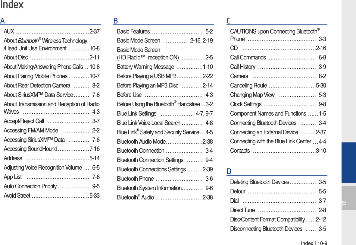 Index I 10-910AAUX ……………………………………2-37About Bluetooth® Wireless Technology/Head Unit Use Environment …………10-8About Disc   ……………………………2-11About Making/Answering Phone Calls … 10-8About Pairing Mobile Phones …………10-7About Rear Detection Camera  ……… 8-2About SiriusXM™ Data Service ……… 7-8About Transmission and Reception of Radio Waves ………………………………… 4-3Accept/Reject Call  …………………… 3-7Accessing FM/AM Mode  …………… 2-2Accessing SiriusXM™ Data  ………… 7-8Accessing SoundHound ………………7-16Address ………………………………5-14Adjusting Voice Recognition Volume  … 6-5App List   ……………………………… 7-6Auto Connection Priority ……………… 9-5Avoid Street ……………………………5-33BBasic Features ………………………… 5-2Basic Mode Screen   ………… 2-16, 2-19Basic Mode Screen (HD Radio™  reception ON)  ………… 2-5Battery Warning Message  ……………1-10Before Playing a USB MP3 ……………2-22Before Playing an MP3 Disc  …………2-14Before Use  …………………………… 4-3Before Using the Bluetooth® Handsfree …3-2Blue Link Settings  ……………… 4-7, 9-7Blue Link Voice Local Search ………… 4-8Blue Link® Safety and Security Service …4-5Bluetooth Audio Mode …………………2-38Bluetooth Connection ………………… 3-4Bluetooth Connection Settings  ……… 9-4Bluetooth Connections Settings ………2-39Bluetooth Phone ……………………… 3-6Bluetooth System Information………… 9-6Bluetooth® Audio ………………………2-38CCAUTIONS upon Connecting Bluetooth® Phone ………………………………… 3-3CD   ……………………………………2-16Call Commands  ……………………… 6-8Call History  …………………………… 3-9Camera ……………………………… 8-2Canceling Route ………………………5-30Changing Map View  ………………… 5-3Clock Settings ………………………… 9-8Component Names and Functions  ……1-5Connecting Bluetooth Devices  ……… 3-4Connecting an External Device  ………2-37Connecting with the Blue Link Center …4-4Contacts ………………………………3-10DDeleting Bluetooth Devices …………… 3-5Detour ………………………………… 5-5Dial …………………………………… 3-7Direct Tune  …………………………… 2-8Disc/Content Format Compatibility ……2-12Disconnecting Bluetooth Devices  …… 3-5Index