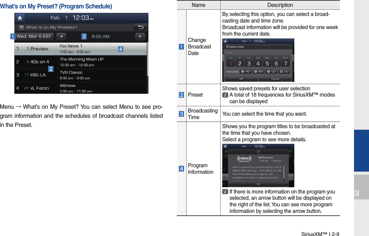 SiriusXM™ I 2-902Name DescriptionChange Broadcast DateBy selecting this option, you can select a broad-casting date and time zone.Broadcast information will be provided for one week from the current date.PresetShows saved presets for user selection  A total of 18 frequencies for SiriusXM™ modes  can be displayedBroadcasting Time You can select the time that you want.Program InformationShows you the program titles to be broadcasted at the time that you have chosen.Select a program to see more details.  If there is more information on the program you  selected, an arrow button will be displayed on  the right of the list. You can see more program  information by selecting the arrow button.What’s on My Preset? (Program Schedule)Menu → What’s on My Preset? You can select Menu to see pro-gram information and the schedules of broadcast channels listed in the Preset.