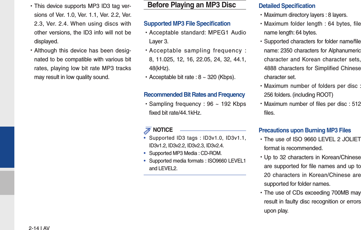 2-14 I AV •This device supports MP3 ID3 tag ver-sions of Ver. 1.0, Ver. 1.1, Ver. 2.2, Ver. 2.3, Ver. 2.4. When using discs with other versions, the ID3 info will not be displayed. •Although this device has been desig-nated to be compatible with various bit rates, playing low bit rate MP3 tracks may result in low quality sound.Before Playing an MP3 DiscSupported MP3 File Speciﬁ cation •Acceptable standard: MPEG1 Audio Layer 3. •Acceptable sampling frequency : 8, 11.025, 12, 16, 22.05, 24, 32, 44.1, 48(kHz). •Acceptable bit rate : 8 ~ 320 (Kbps).Recommended Bit Rates and Frequency   •Sampling frequency : 96 ~ 192 Kbps fixed bit rate/44.1kHz. NOTICE•  Supported ID3 tags : ID3v1.0, ID3v1.1, ID3v1.2, ID3v2.2, ID3v2.3, ID3v2.4. •  Supported MP3 Media : CD-ROM.•  Supported media formats : ISO9660 LEVEL1 and LEVEL2.Detailed Speciﬁ cation •Maximum directory layers : 8 layers. •Maximum folder length : 64 bytes, file name length: 64 bytes. •Supported characters for folder name/file name: 2350 characters for Alphanumeric character and Korean character sets, 4888 characters for Simplified Chinese character set. •Maximum number of folders per disc : 256 folders. (including ROOT) •Maximum number of files per disc : 512 files.Precautions upon Burning MP3 Files   •The use of ISO 9660 LEVEL 2 JOLIET format is recommended. •Up to 32 characters in Korean/Chinese are supported for file names and up to 20 characters in Korean/Chinese are supported for folder names. •The use of CDs exceeding 700MB may result in faulty disc recognition or errors upon play.