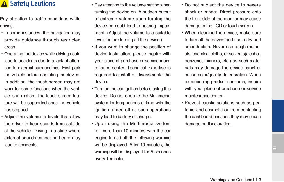 Warnings and Cautions I 1-301 Safety Cautions Pay attention to traffic conditions while driving.  •In some instances, the navigation may provide guidance through restricted areas.  •Operating the device while driving could lead to accidents due to a lack of atten-tion to external surroundings. First park the vehicle before operating the device. In addition, the touch screen may not work for some functions when the vehi-cle is in motion. The touch screen fea-ture will be supported once the vehicle has stopped. •Adjust the volume to levels that allow the driver to hear sounds from outside of the vehicle. Driving in a state where external sounds cannot be heard may lead to accidents. •Pay attention to the volume setting when turning the device on. A sudden output of extreme volume upon turning the device on could lead to hearing impair-ment. (Adjust the volume to a suitable levels before turning off the device.) •If you want to change the position of device installation, please inquire with your place of purchase or service main-tenance center. Technical expertise is required to install or disassemble the device. •Turn on the car ignition before using this device. Do not operate the Multimedia system for long periods of time with the ignition turned off as such operations may lead to battery discharge. •Upon using the Multimedia system for more than 10 minutes with the car engine turned off, the following warning will be displayed. After 10 minutes, the warning will be displayed for 5 seconds every 1 minute. •Do not subject the device to severe shock or impact. Direct pressure onto the front side of the monitor may cause damage to the LCD or touch screen. •When cleaning the device, make sure to turn off the device and use a dry and smooth cloth. Never use tough materi-als, chemical cloths, or solvents(alcohol, benzene, thinners, etc.) as such mate-rials may damage the device panel or cause color/quality deterioration. When experiencing product concerns, inquire with your place of purchase or service maintenance center. •Prevent caustic solutions such as per-fume and cosmetic oil from contacting the dashboard because they may cause damage or discoloration.