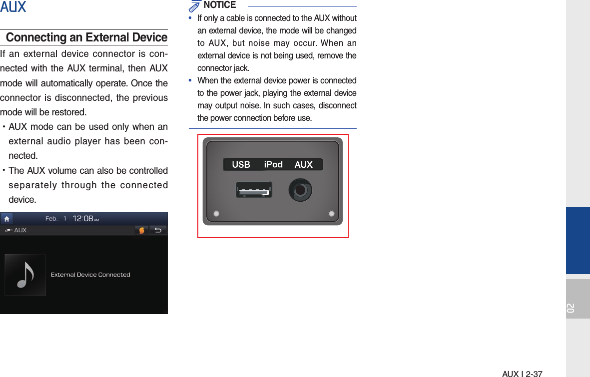 AUX I 2-3702AUXConnecting an External DeviceIf an external device connector is con-nected with the AUX terminal, then AUX mode will automatically operate. Once the connector is disconnected, the previous mode will be restored. •AUX mode can be used only when an external audio player has been con-nected. •The AUX volume can also be controlled separately through the connected device. NOTICE•  If only a cable is connected to the AUX without an external device, the mode will be changed to AUX, but noise may occur. When an external device is not being used, remove the connector jack.•  When the external device power is connected to the power jack, playing the external device may output noise. In such cases, disconnect the power connection before use.