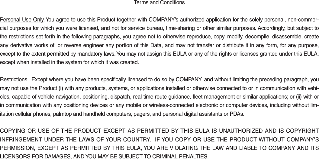 Terms and Conditions Personal Use Only. You agree to use this Product together with COMPANY’s authorized application for the solely personal, non-commer-cial purposes for which you were licensed, and not for service bureau, time-sharing or other similar purposes. Accordingly, but subject to the restrictions set forth in the following paragraphs, you agree not to otherwise reproduce, copy, modify, decompile, disassemble, create any derivative works of, or reverse engineer any portion of this Data, and may not transfer or distribute it in any form, for any purpose, except to the extent permitted by mandatory laws. You may not assign this EULA or any of the rights or licenses granted under this EULA, except when installed in the system for which it was created.Restrictions.  Except where you have been specifically licensed to do so by COMPANY, and without limiting the preceding paragraph, you may not use the Product (i) with any products, systems, or applications installed or otherwise connected to or in communication with vehi-cles, capable of vehicle navigation, positioning, dispatch, real time route guidance, fleet management or similar applications; or (ii) with or in communication with any positioning devices or any mobile or wireless-connected electronic or computer devices, including without lim-itation cellular phones, palmtop and handheld computers, pagers, and personal digital assistants or PDAs.COPYING OR USE OF THE PRODUCT EXCEPT AS PERMITTED BY THIS EULA IS UNAUTHORIZED AND IS COPYRIGHT INFRINGEMENT UNDER THE LAWS OF YOUR COUNTRY.  IF YOU COPY OR USE THE PRODUCT WITHOUT COMPANY’S PERMISSION, EXCEPT AS PERMITTED BY THIS EULA, YOU ARE VIOLATING THE LAW AND LIABLE TO COMPANY AND ITS LICENSORS FOR DAMAGES, AND YOU MAY BE SUBJECT TO CRIMINAL PENALTIES.H_FS_G4.0[EN] Part5.indd   5-39 2015-01-21   오전 11:04:18