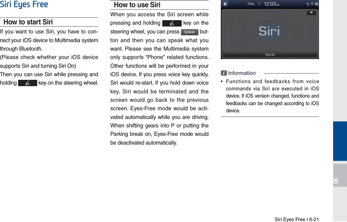 Siri Eyes Free I 6-216LUL(\HV)UHHHow to start SiriIf you want to use Siri, you have to con-nect your iOS device to Multimedia system through Bluetooth. (Please check whether your iOS device supports Siri and turning Siri On)Then you can use Siri while pressing and holding   key on the steering wheel. How to use SiriWhen you access the Siri screen while pressing and holding   key on the steering wheel, you can press 4QFBL but-ton and then you can speak what you want. Please see the Multimedia system only supports “Phone” related functions. Other functions will be performed in your iOS device. If you press voice key quickly, Siri would re-start. If you hold down voice key, Siri would be terminated and the screen would go back to the previous screen. Eyes-Free mode would be acti-vated automatically while you are driving. When shifting gears into P or putting the Parking break on, Eyes-Free mode would be deactivated automatically. i Information•  Functions and feedbacks from voice commands via Siri are executed in iOS device. If iOS version changed, functions and feedbacks can be changed according to iOS device.H_FS_G4.0[EN] Part6.indd   6-21 2015-01-21   오전 11:57:35