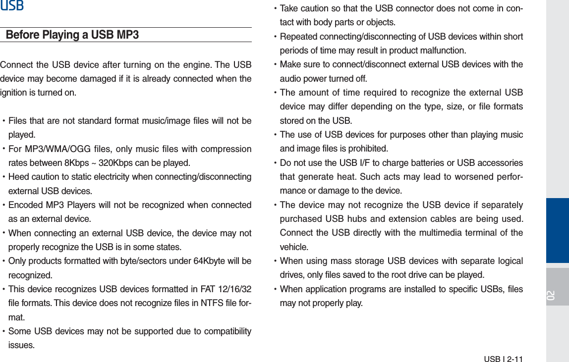 USB I 2-1186%Before Playing a USB MP3Connect the USB device after turning on the engine. The USB device may become damaged if it is already connected when the ignition is turned on. •Files that are not standard format music/image files will not be played. •For MP3/WMA/OGG files, only music files with compression rates between 8Kbps ~ 320Kbps can be played. •Heed caution to static electricity when connecting/disconnecting external USB devices. •Encoded MP3 Players will not be recognized when connected as an external device. •When connecting an external USB device, the device may not properly recognize the USB is in some states. •Only products formatted with byte/sectors under 64Kbyte will be recognized. •This device recognizes USB devices formatted in FAT 12/16/32 file formats. This device does not recognize files in NTFS file for-mat. •Some USB devices may not be supported due to compatibility issues. •Take caution so that the USB connector does not come in con-tact with body parts or objects. •Repeated connecting/disconnecting of USB devices within short periods of time may result in product malfunction. •Make sure to connect/disconnect external USB devices with the audio power turned off. •The amount of time required to recognize the external USB device may differ depending on the type, size, or file formats stored on the USB. •The use of USB devices for purposes other than playing music and image files is prohibited.  •Do not use the USB I/F to charge batteries or USB accessories that generate heat. Such acts may lead to worsened perfor-mance or damage to the device. •The device may not recognize the USB device if separately purchased USB hubs and extension cables are being used. Connect the USB directly with the multimedia terminal of the vehicle. •When using mass storage USB devices with separate logical drives, only files saved to the root drive can be played. •When application programs are installed to specific USBs, files may not properly play.H_FS_G4.0[EN] Part2.indd   2-11 2015-01-21   오전 10:29:49